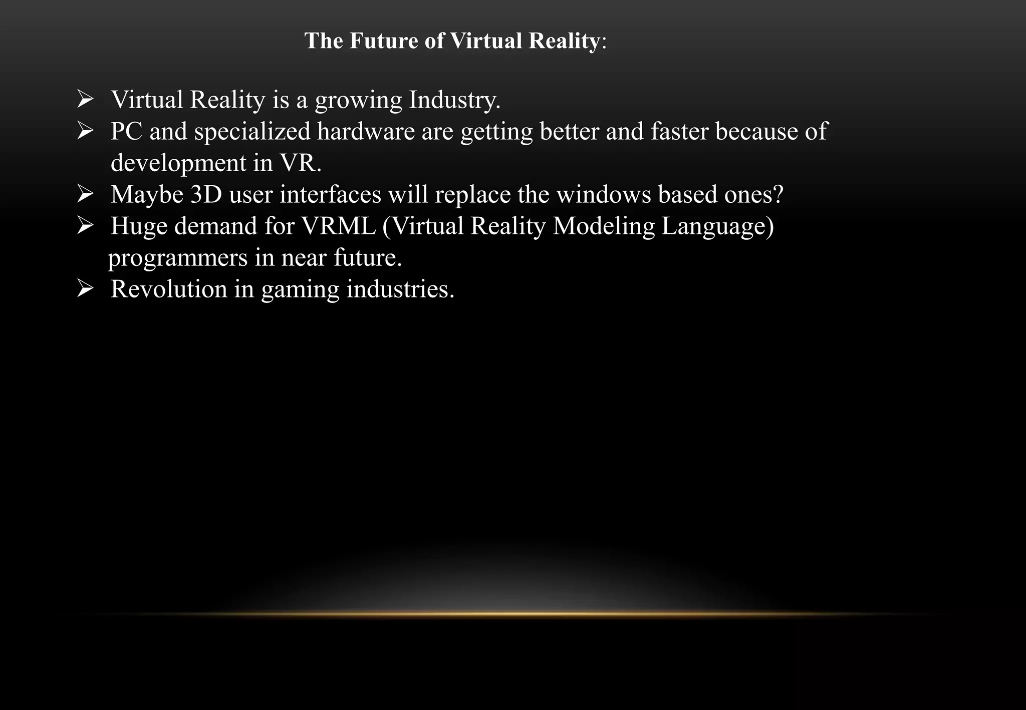  Virtual Reality is a growing Industry.
 PC and specialized hardware are getting better and faster because of
development in VR.
 Maybe 3D user interfaces will replace the windows based ones?
 Huge demand for VRML (Virtual Reality Modeling Language)
programmers in near future.
 Revolution in gaming industries.
The Future of Virtual Reality:
 