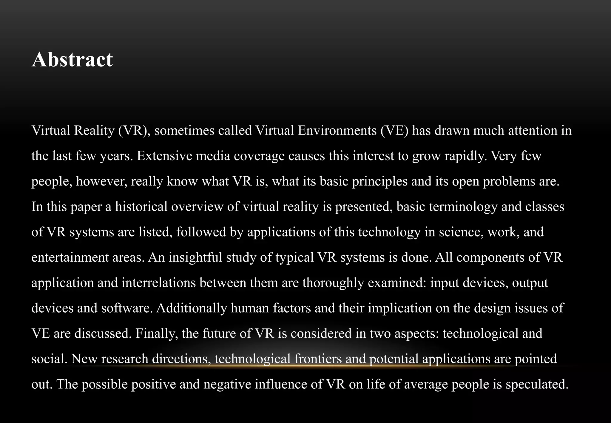 Abstract
Virtual Reality (VR), sometimes called Virtual Environments (VE) has drawn much attention in
the last few years. Extensive media coverage causes this interest to grow rapidly. Very few
people, however, really know what VR is, what its basic principles and its open problems are.
In this paper a historical overview of virtual reality is presented, basic terminology and classes
of VR systems are listed, followed by applications of this technology in science, work, and
entertainment areas. An insightful study of typical VR systems is done. All components of VR
application and interrelations between them are thoroughly examined: input devices, output
devices and software. Additionally human factors and their implication on the design issues of
VE are discussed. Finally, the future of VR is considered in two aspects: technological and
social. New research directions, technological frontiers and potential applications are pointed
out. The possible positive and negative influence of VR on life of average people is speculated.
 