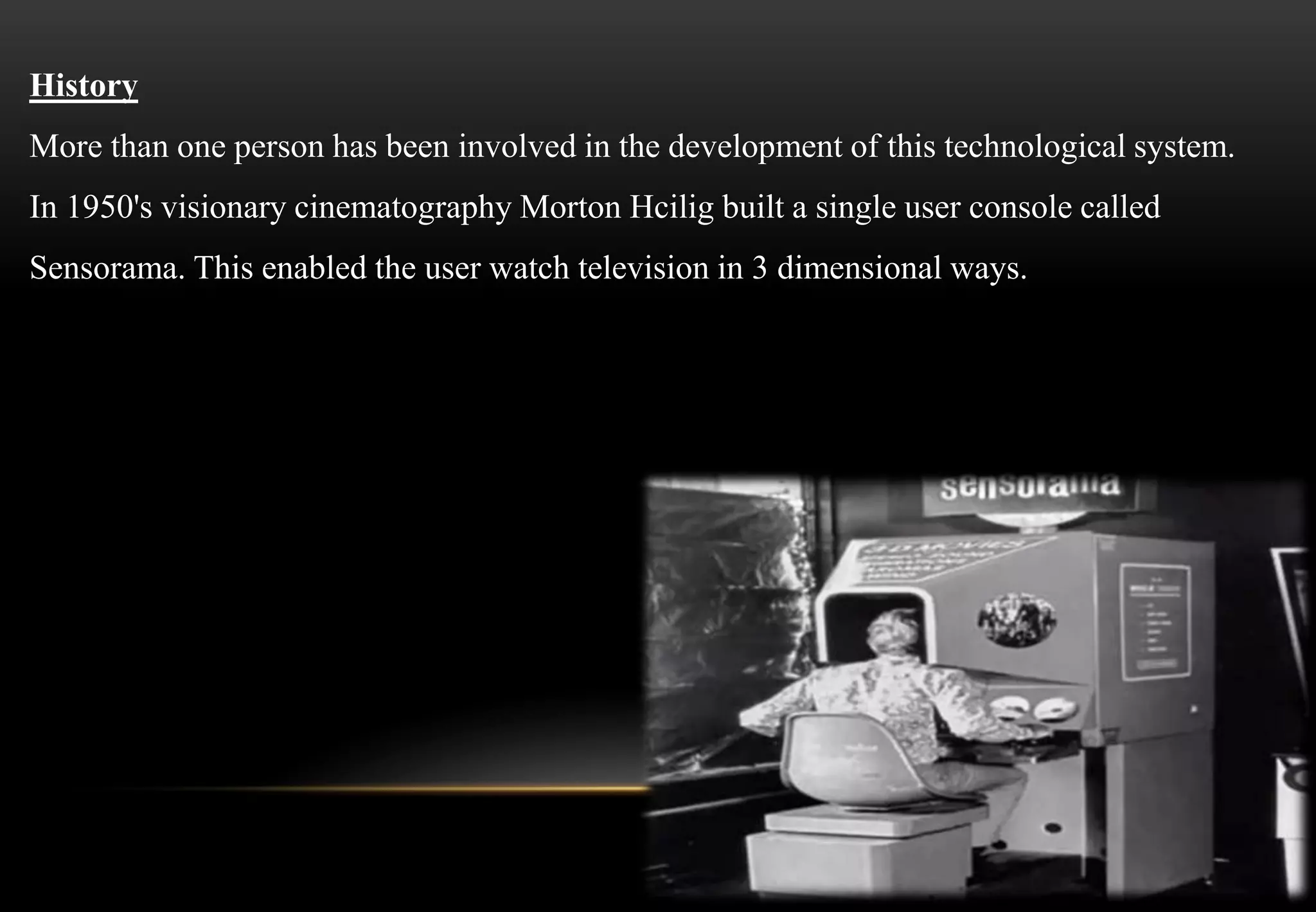 History
More than one person has been involved in the development of this technological system.
In 1950's visionary cinematography Morton Hcilig built a single user console called
Sensorama. This enabled the user watch television in 3 dimensional ways.
 