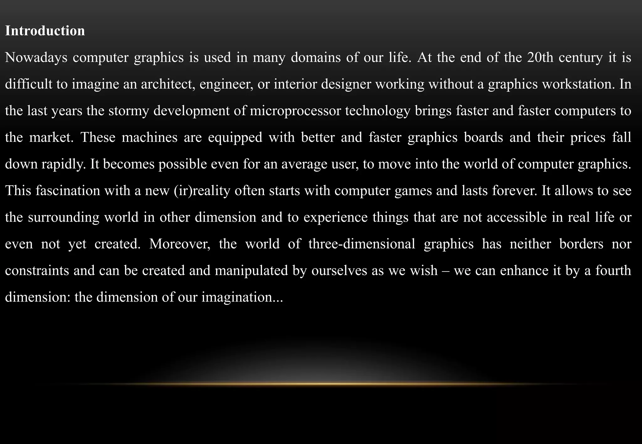 Introduction
Nowadays computer graphics is used in many domains of our life. At the end of the 20th century it is
difficult to imagine an architect, engineer, or interior designer working without a graphics workstation. In
the last years the stormy development of microprocessor technology brings faster and faster computers to
the market. These machines are equipped with better and faster graphics boards and their prices fall
down rapidly. It becomes possible even for an average user, to move into the world of computer graphics.
This fascination with a new (ir)reality often starts with computer games and lasts forever. It allows to see
the surrounding world in other dimension and to experience things that are not accessible in real life or
even not yet created. Moreover, the world of three-dimensional graphics has neither borders nor
constraints and can be created and manipulated by ourselves as we wish – we can enhance it by a fourth
dimension: the dimension of our imagination...
 