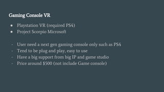 Gaming Console VR
● Playstation VR (required PS4)
● Project Scorpio Microsoft
- User need a next gen gaming console only such as PS4
- Tend to be plug and play, easy to use
- Have a big support from big IP and game studio
- Price around $500 (not include Game console)
 