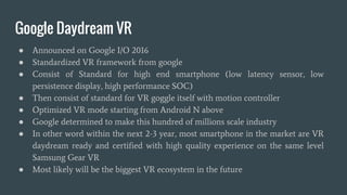 Google Daydream VR
● Announced on Google I/O 2016
● Standardized VR framework from google
● Consist of Standard for high end smartphone (low latency sensor, low
persistence display, high performance SOC)
● Then consist of standard for VR goggle itself with motion controller
● Optimized VR mode starting from Android N above
● Google determined to make this hundred of millions scale industry
● In other word within the next 2-3 year, most smartphone in the market are VR
daydream ready and certified with high quality experience on the same level
Samsung Gear VR
● Most likely will be the biggest VR ecosystem in the future
 