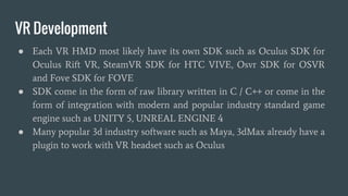 VR Input
VR input will play a big role in the future since once user able to enter a
virtual world, the next step will be how to interact with the world, here are
some of input that will come or planned to come in the future
 