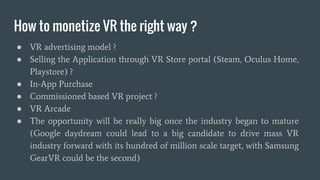VR Development
● Each VR HMD most likely have its own SDK such as Oculus SDK for
Oculus Rift VR, SteamVR SDK for HTC VIVE, Osvr SDK for OSVR
and Fove SDK for FOVE
● SDK come in the form of raw library written in C / C++ or come in the
form of integration with modern and popular industry standard game
engine such as UNITY 5, UNREAL ENGINE 4
● Many popular 3d industry software such as Maya, 3dMax already have a
plugin to work with VR headset such as Oculus
 