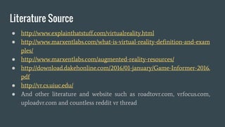 Where to go from here ?
● The AR and VR tech will be more advance within the next 5-15 years
● The device will be smaller, lighter, more higher resolution
● Hopefully the dedicated VR will be wireless
● It is not impossible, the two device will be merged into single VR/AR
device
● AR/VR industry valued at $ 120 Billion in 2020
● http://www.digi-capital.com/news/2015/04/augmentedvirtual-reality-to-h
it-150-billion-disrupting-mobile-by-2020/#.VwEmnfl97IU
 