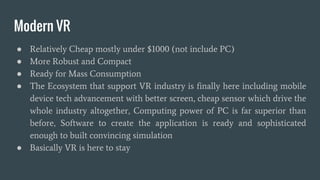 Modern VR
● Relatively Cheap mostly under $1000 (not include PC)
● More Robust and Compact
● Ready for Mass Consumption
● The Ecosystem that support VR industry is finally here including mobile
device tech advancement with better screen, cheap sensor which drive the
whole industry altogether, Computing power of PC is far superior than
before, Software to create the application is ready and sophisticated
enough to built convincing simulation
● Basically VR is here to stay
 