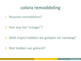 www.colora.be
colora remoddeling
1. Waarom remoddelen?
2. Hoe was het ‘vroeger’?
3. Welk traject hebben we gelopen tot vandaag?
4. Wat hebben we geleerd?
 