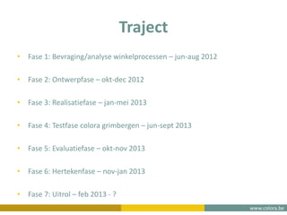 www.colora.be
Traject
• Fase 1: Bevraging/analyse winkelprocessen – jun-aug 2012
• Fase 2: Ontwerpfase – okt-dec 2012
• Fase 3: Realisatiefase – jan-mei 2013
• Fase 4: Testfase colora grimbergen – jun-sept 2013
• Fase 5: Evaluatiefase – okt-nov 2013
• Fase 6: Hertekenfase – nov-jan 2013
• Fase 7: Uitrol – feb 2013 - ?
 