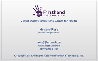 Howard Rose hrose@ﬁrsthand.com	

Howard Rose 
President, Design Director
hrose@ﬁrsthand.com 	

www.ﬁrsthand.com	

@FirsthandTech
Virtual Worlds, Simulations, Games for Health
Copyright 2014 All Rights Reserved Firsthand Technology Inc.
 