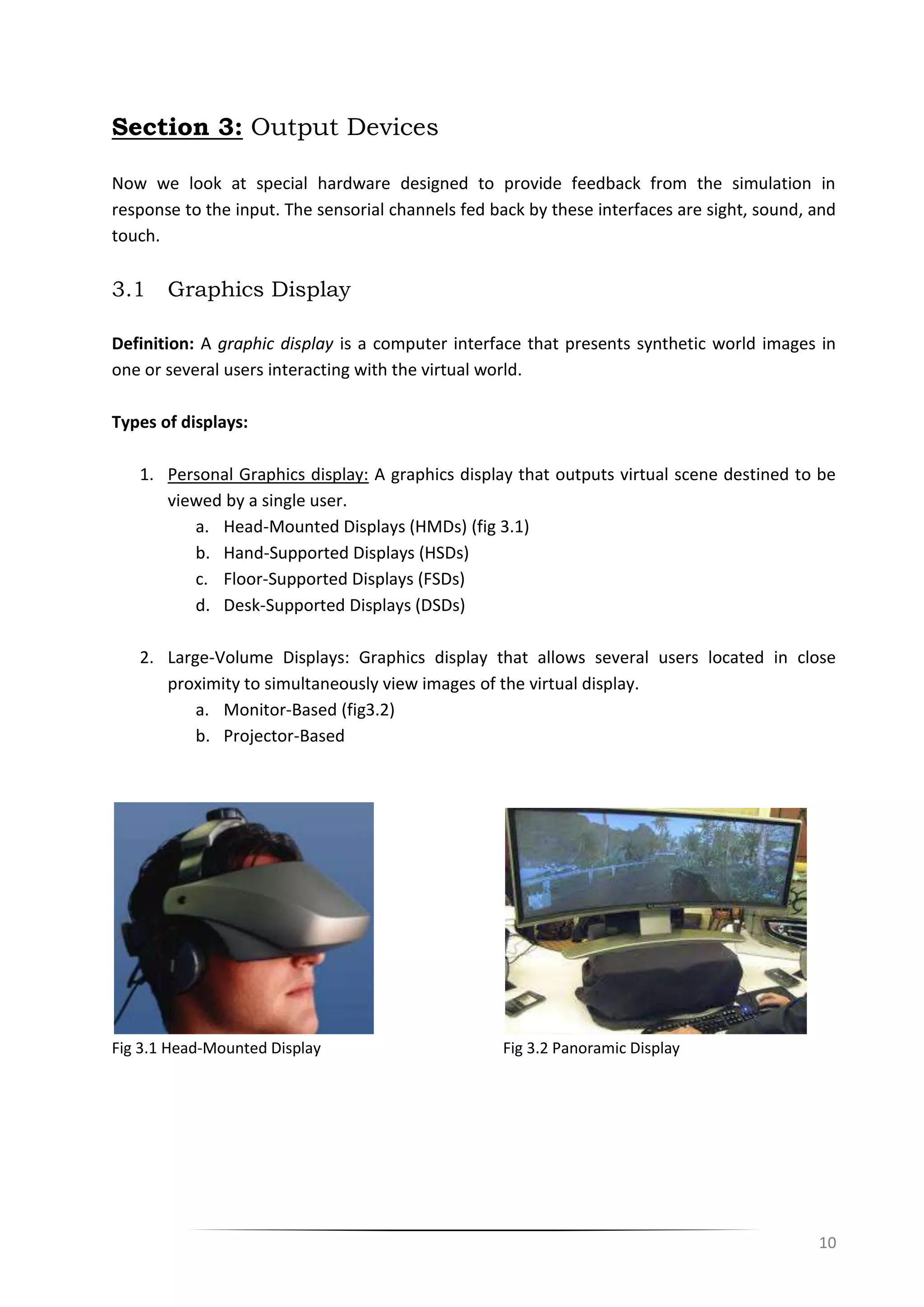 10
Section 3: Output Devices
Now we look at special hardware designed to provide feedback from the simulation in
response to the input. The sensorial channels fed back by these interfaces are sight, sound, and
touch.
3.1 Graphics Display
Definition: A graphic display is a computer interface that presents synthetic world images in
one or several users interacting with the virtual world.
Types of displays:
1. Personal Graphics display: A graphics display that outputs virtual scene destined to be
viewed by a single user.
a. Head-Mounted Displays (HMDs) (fig 3.1)
b. Hand-Supported Displays (HSDs)
c. Floor-Supported Displays (FSDs)
d. Desk-Supported Displays (DSDs)
2. Large-Volume Displays: Graphics display that allows several users located in close
proximity to simultaneously view images of the virtual display.
a. Monitor-Based (fig3.2)
b. Projector-Based
Fig 3.1 Head-Mounted Display Fig 3.2 Panoramic Display
 
