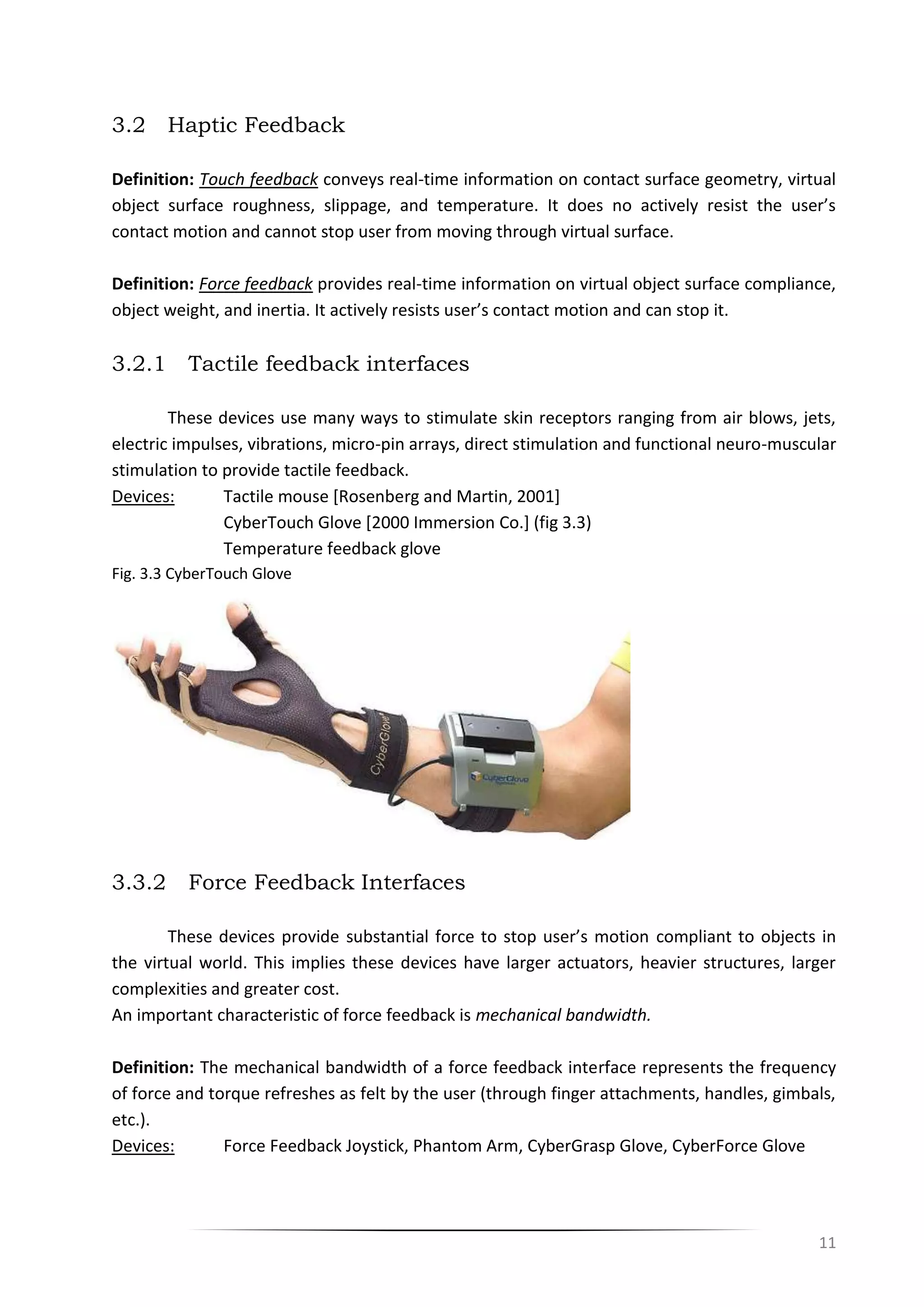 11
3.2 Haptic Feedback
Definition: Touch feedback conveys real-time information on contact surface geometry, virtual
object surface roughness, slippage, and temperature. It does no actively resist the user’s
contact motion and cannot stop user from moving through virtual surface.
Definition: Force feedback provides real-time information on virtual object surface compliance,
object weight, and inertia. It actively resists user’s contact motion and can stop it.
3.2.1 Tactile feedback interfaces
These devices use many ways to stimulate skin receptors ranging from air blows, jets,
electric impulses, vibrations, micro-pin arrays, direct stimulation and functional neuro-muscular
stimulation to provide tactile feedback.
Devices: Tactile mouse [Rosenberg and Martin, 2001]
CyberTouch Glove [2000 Immersion Co.] (fig 3.3)
Temperature feedback glove
Fig. 3.3 CyberTouch Glove
3.3.2 Force Feedback Interfaces
These devices provide substantial force to stop user’s motion compliant to objects in
the virtual world. This implies these devices have larger actuators, heavier structures, larger
complexities and greater cost.
An important characteristic of force feedback is mechanical bandwidth.
Definition: The mechanical bandwidth of a force feedback interface represents the frequency
of force and torque refreshes as felt by the user (through finger attachments, handles, gimbals,
etc.).
Devices: Force Feedback Joystick, Phantom Arm, CyberGrasp Glove, CyberForce Glove
 
