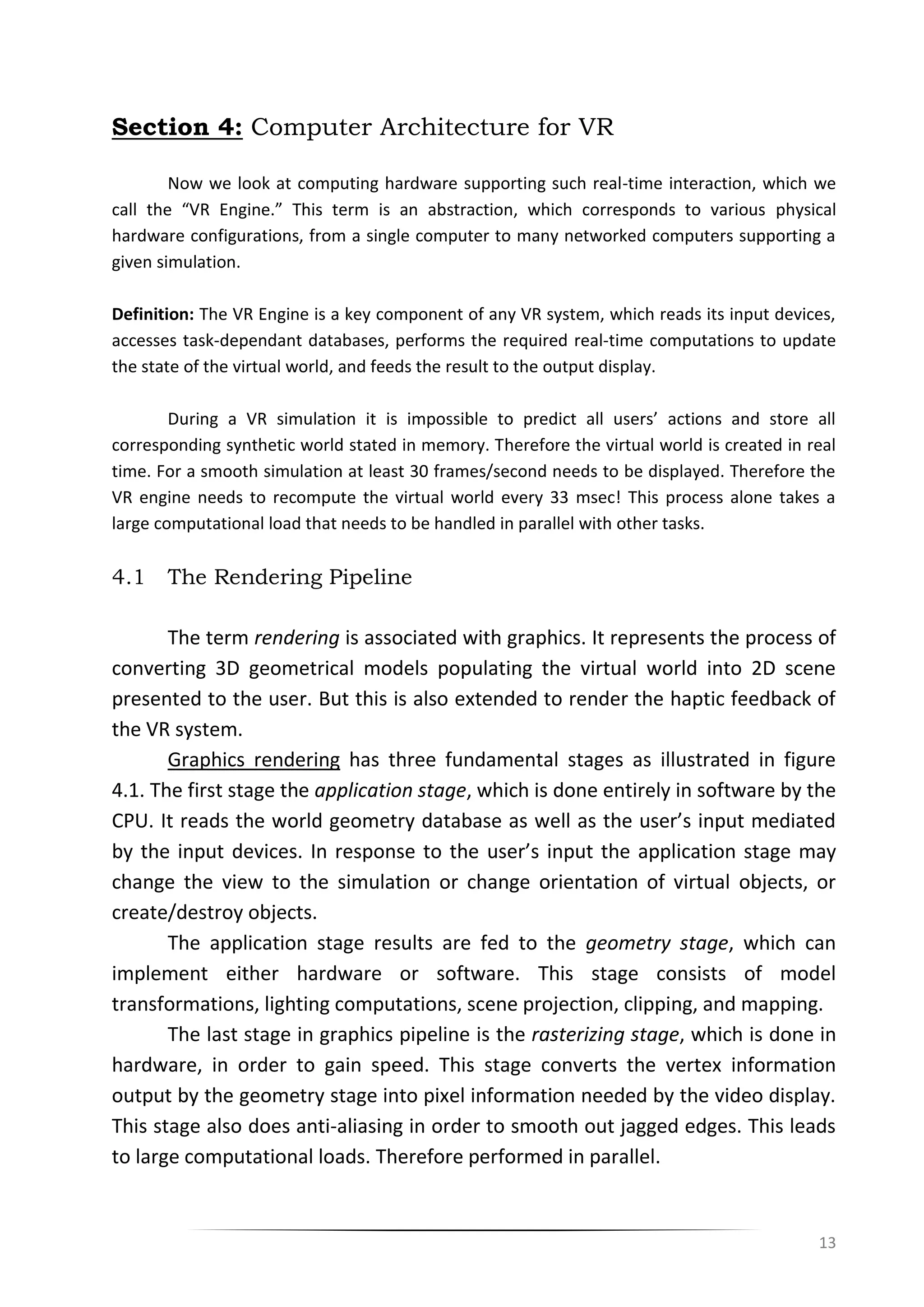 13
Section 4: Computer Architecture for VR
Now we look at computing hardware supporting such real-time interaction, which we
call the “VR Engine.” This term is an abstraction, which corresponds to various physical
hardware configurations, from a single computer to many networked computers supporting a
given simulation.
Definition: The VR Engine is a key component of any VR system, which reads its input devices,
accesses task-dependant databases, performs the required real-time computations to update
the state of the virtual world, and feeds the result to the output display.
During a VR simulation it is impossible to predict all users’ actions and store all
corresponding synthetic world stated in memory. Therefore the virtual world is created in real
time. For a smooth simulation at least 30 frames/second needs to be displayed. Therefore the
VR engine needs to recompute the virtual world every 33 msec! This process alone takes a
large computational load that needs to be handled in parallel with other tasks.
4.1 The Rendering Pipeline
The term rendering is associated with graphics. It represents the process of
converting 3D geometrical models populating the virtual world into 2D scene
presented to the user. But this is also extended to render the haptic feedback of
the VR system.
Graphics rendering has three fundamental stages as illustrated in figure
4.1. The first stage the application stage, which is done entirely in software by the
CPU. It reads the world geometry database as well as the user’s input mediated
by the input devices. In response to the user’s input the application stage may
change the view to the simulation or change orientation of virtual objects, or
create/destroy objects.
The application stage results are fed to the geometry stage, which can
implement either hardware or software. This stage consists of model
transformations, lighting computations, scene projection, clipping, and mapping.
The last stage in graphics pipeline is the rasterizing stage, which is done in
hardware, in order to gain speed. This stage converts the vertex information
output by the geometry stage into pixel information needed by the video display.
This stage also does anti-aliasing in order to smooth out jagged edges. This leads
to large computational loads. Therefore performed in parallel.
 