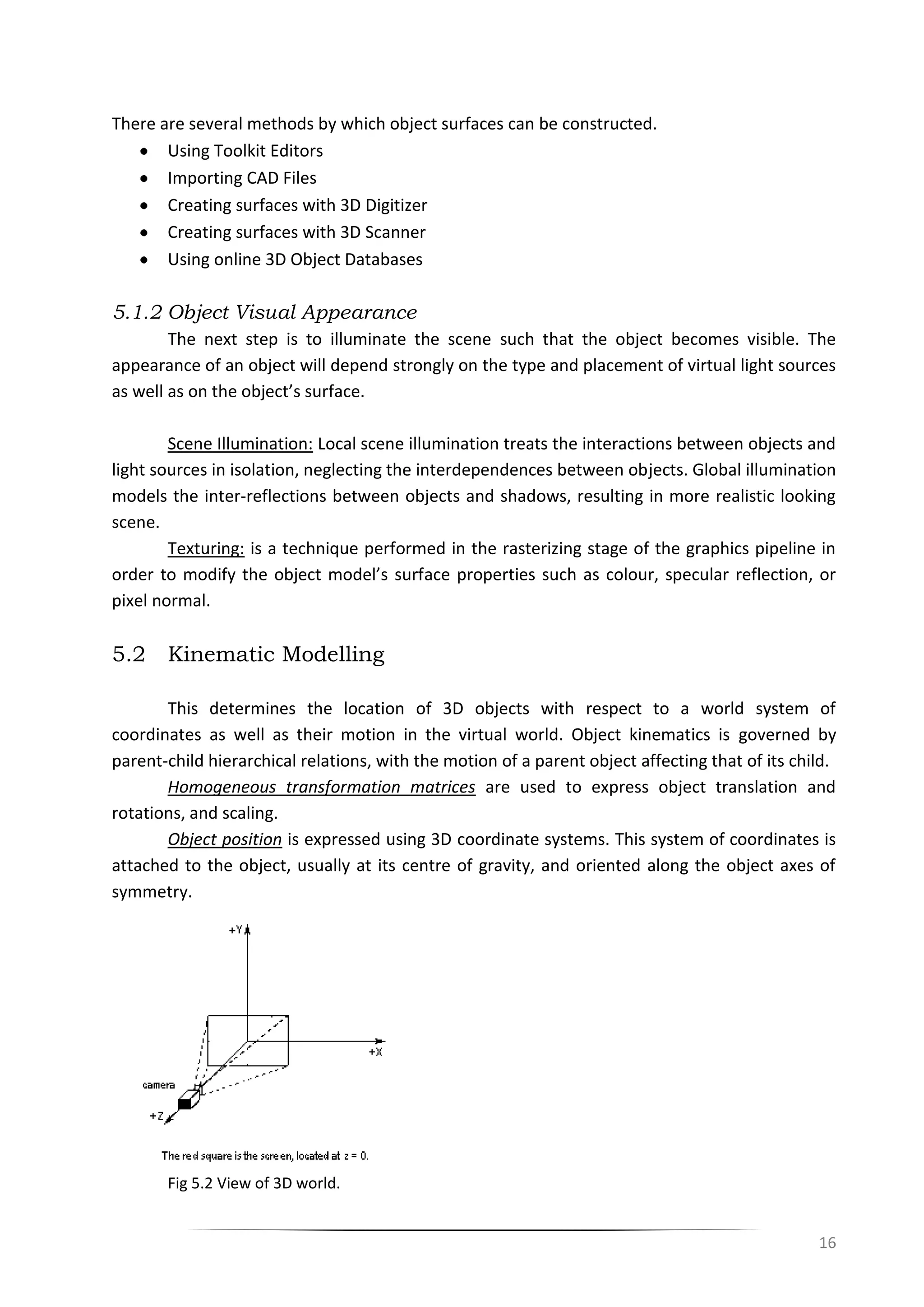16
There are several methods by which object surfaces can be constructed.
Using Toolkit Editors
Importing CAD Files
Creating surfaces with 3D Digitizer
Creating surfaces with 3D Scanner
Using online 3D Object Databases
5.1.2 Object Visual Appearance
The next step is to illuminate the scene such that the object becomes visible. The
appearance of an object will depend strongly on the type and placement of virtual light sources
as well as on the object’s surface.
Scene Illumination: Local scene illumination treats the interactions between objects and
light sources in isolation, neglecting the interdependences between objects. Global illumination
models the inter-reflections between objects and shadows, resulting in more realistic looking
scene.
Texturing: is a technique performed in the rasterizing stage of the graphics pipeline in
order to modify the object model’s surface properties such as colour, specular reflection, or
pixel normal.
5.2 Kinematic Modelling
This determines the location of 3D objects with respect to a world system of
coordinates as well as their motion in the virtual world. Object kinematics is governed by
parent-child hierarchical relations, with the motion of a parent object affecting that of its child.
Homogeneous transformation matrices are used to express object translation and
rotations, and scaling.
Object position is expressed using 3D coordinate systems. This system of coordinates is
attached to the object, usually at its centre of gravity, and oriented along the object axes of
symmetry.
Fig 5.2 View of 3D world.
 