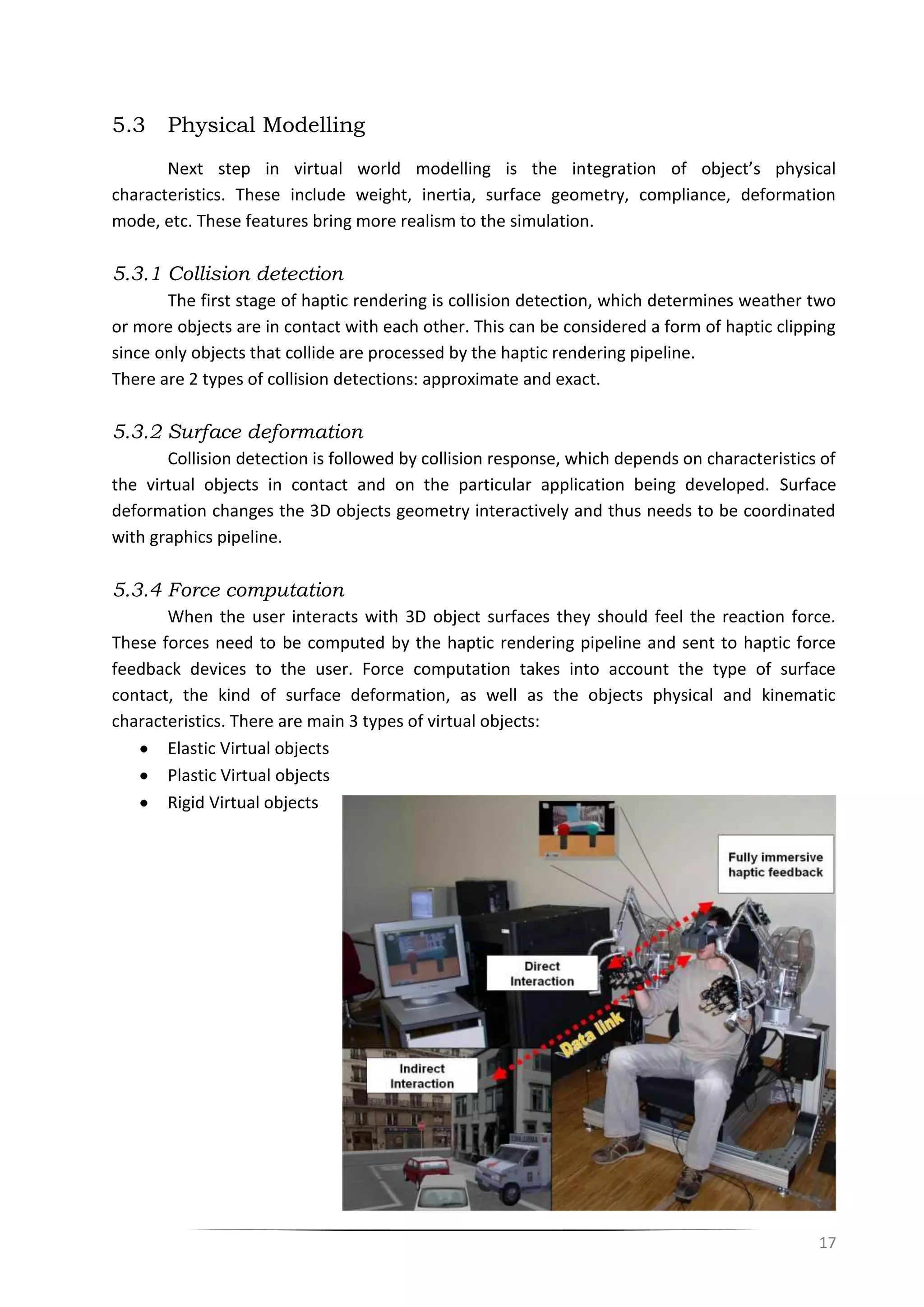 17
5.3 Physical Modelling
Next step in virtual world modelling is the integration of object’s physical
characteristics. These include weight, inertia, surface geometry, compliance, deformation
mode, etc. These features bring more realism to the simulation.
5.3.1 Collision detection
The first stage of haptic rendering is collision detection, which determines weather two
or more objects are in contact with each other. This can be considered a form of haptic clipping
since only objects that collide are processed by the haptic rendering pipeline.
There are 2 types of collision detections: approximate and exact.
5.3.2 Surface deformation
Collision detection is followed by collision response, which depends on characteristics of
the virtual objects in contact and on the particular application being developed. Surface
deformation changes the 3D objects geometry interactively and thus needs to be coordinated
with graphics pipeline.
5.3.4 Force computation
When the user interacts with 3D object surfaces they should feel the reaction force.
These forces need to be computed by the haptic rendering pipeline and sent to haptic force
feedback devices to the user. Force computation takes into account the type of surface
contact, the kind of surface deformation, as well as the objects physical and kinematic
characteristics. There are main 3 types of virtual objects:
Elastic Virtual objects
Plastic Virtual objects
Rigid Virtual objects
 