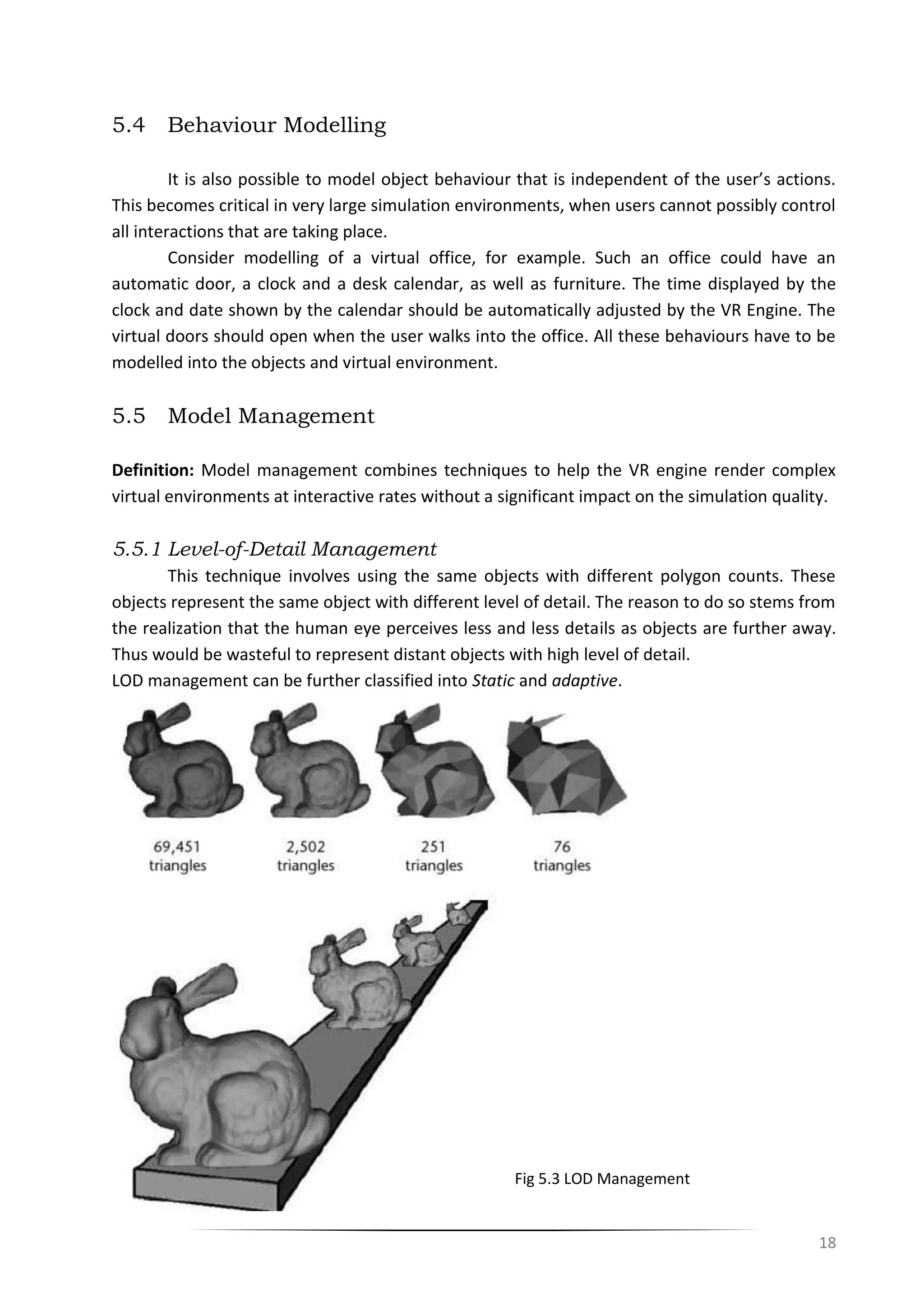 18
5.4 Behaviour Modelling
It is also possible to model object behaviour that is independent of the user’s actions.
This becomes critical in very large simulation environments, when users cannot possibly control
all interactions that are taking place.
Consider modelling of a virtual office, for example. Such an office could have an
automatic door, a clock and a desk calendar, as well as furniture. The time displayed by the
clock and date shown by the calendar should be automatically adjusted by the VR Engine. The
virtual doors should open when the user walks into the office. All these behaviours have to be
modelled into the objects and virtual environment.
5.5 Model Management
Definition: Model management combines techniques to help the VR engine render complex
virtual environments at interactive rates without a significant impact on the simulation quality.
5.5.1 Level-of-Detail Management
This technique involves using the same objects with different polygon counts. These
objects represent the same object with different level of detail. The reason to do so stems from
the realization that the human eye perceives less and less details as objects are further away.
Thus would be wasteful to represent distant objects with high level of detail.
LOD management can be further classified into Static and adaptive.
Fig 5.3 LOD Management
 