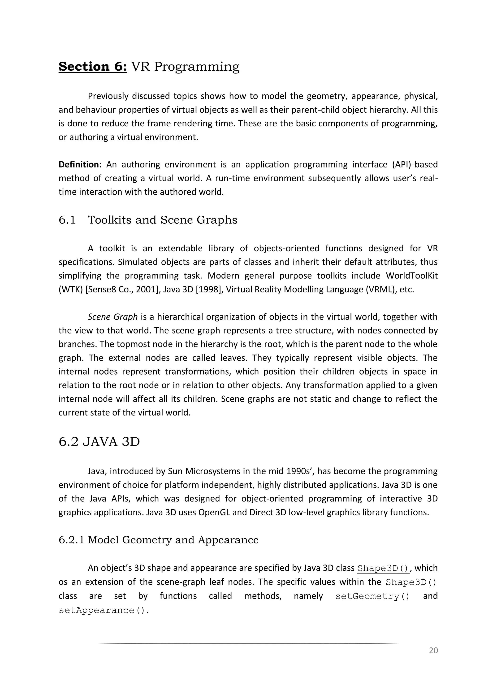 20
Section 6: VR Programming
Previously discussed topics shows how to model the geometry, appearance, physical,
and behaviour properties of virtual objects as well as their parent-child object hierarchy. All this
is done to reduce the frame rendering time. These are the basic components of programming,
or authoring a virtual environment.
Definition: An authoring environment is an application programming interface (API)-based
method of creating a virtual world. A run-time environment subsequently allows user’s real-
time interaction with the authored world.
6.1 Toolkits and Scene Graphs
A toolkit is an extendable library of objects-oriented functions designed for VR
specifications. Simulated objects are parts of classes and inherit their default attributes, thus
simplifying the programming task. Modern general purpose toolkits include WorldToolKit
(WTK) [Sense8 Co., 2001], Java 3D [1998], Virtual Reality Modelling Language (VRML), etc.
Scene Graph is a hierarchical organization of objects in the virtual world, together with
the view to that world. The scene graph represents a tree structure, with nodes connected by
branches. The topmost node in the hierarchy is the root, which is the parent node to the whole
graph. The external nodes are called leaves. They typically represent visible objects. The
internal nodes represent transformations, which position their children objects in space in
relation to the root node or in relation to other objects. Any transformation applied to a given
internal node will affect all its children. Scene graphs are not static and change to reflect the
current state of the virtual world.
6.2 JAVA 3D
Java, introduced by Sun Microsystems in the mid 1990s’, has become the programming
environment of choice for platform independent, highly distributed applications. Java 3D is one
of the Java APIs, which was designed for object-oriented programming of interactive 3D
graphics applications. Java 3D uses OpenGL and Direct 3D low-level graphics library functions.
6.2.1 Model Geometry and Appearance
An object’s 3D shape and appearance are specified by Java 3D class Shape3D(), which
os an extension of the scene-graph leaf nodes. The specific values within the Shape3D()
class are set by functions called methods, namely setGeometry() and
setAppearance().
 