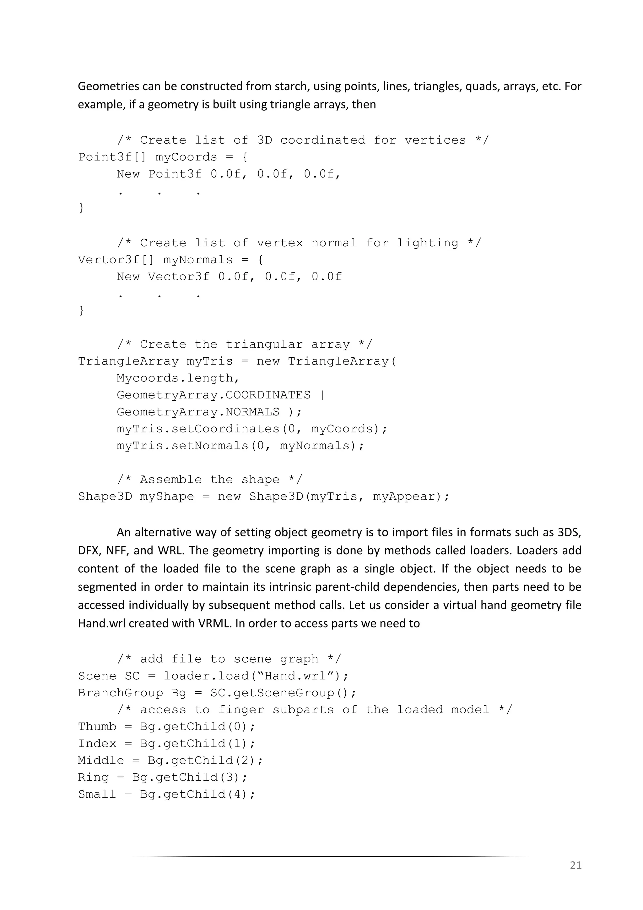 21
Geometries can be constructed from starch, using points, lines, triangles, quads, arrays, etc. For
example, if a geometry is built using triangle arrays, then
/* Create list of 3D coordinated for vertices */
Point3f[] myCoords = {
New Point3f 0.0f, 0.0f, 0.0f,
. . .
}
/* Create list of vertex normal for lighting */
Vertor3f[] myNormals = {
New Vector3f 0.0f, 0.0f, 0.0f
. . .
}
/* Create the triangular array */
TriangleArray myTris = new TriangleArray(
Mycoords.length,
GeometryArray.COORDINATES |
GeometryArray.NORMALS );
myTris.setCoordinates(0, myCoords);
myTris.setNormals(0, myNormals);
/* Assemble the shape */
Shape3D myShape = new Shape3D(myTris, myAppear);
An alternative way of setting object geometry is to import files in formats such as 3DS,
DFX, NFF, and WRL. The geometry importing is done by methods called loaders. Loaders add
content of the loaded file to the scene graph as a single object. If the object needs to be
segmented in order to maintain its intrinsic parent-child dependencies, then parts need to be
accessed individually by subsequent method calls. Let us consider a virtual hand geometry file
Hand.wrl created with VRML. In order to access parts we need to
/* add file to scene graph */
Scene SC = loader.load(“Hand.wrl”);
BranchGroup Bg = SC.getSceneGroup();
/* access to finger subparts of the loaded model */
Thumb = Bg.getChild(0);
Index = Bg.getChild(1);
Middle = Bg.getChild(2);
Ring = Bg.getChild(3);
Small = Bg.getChild(4);
 