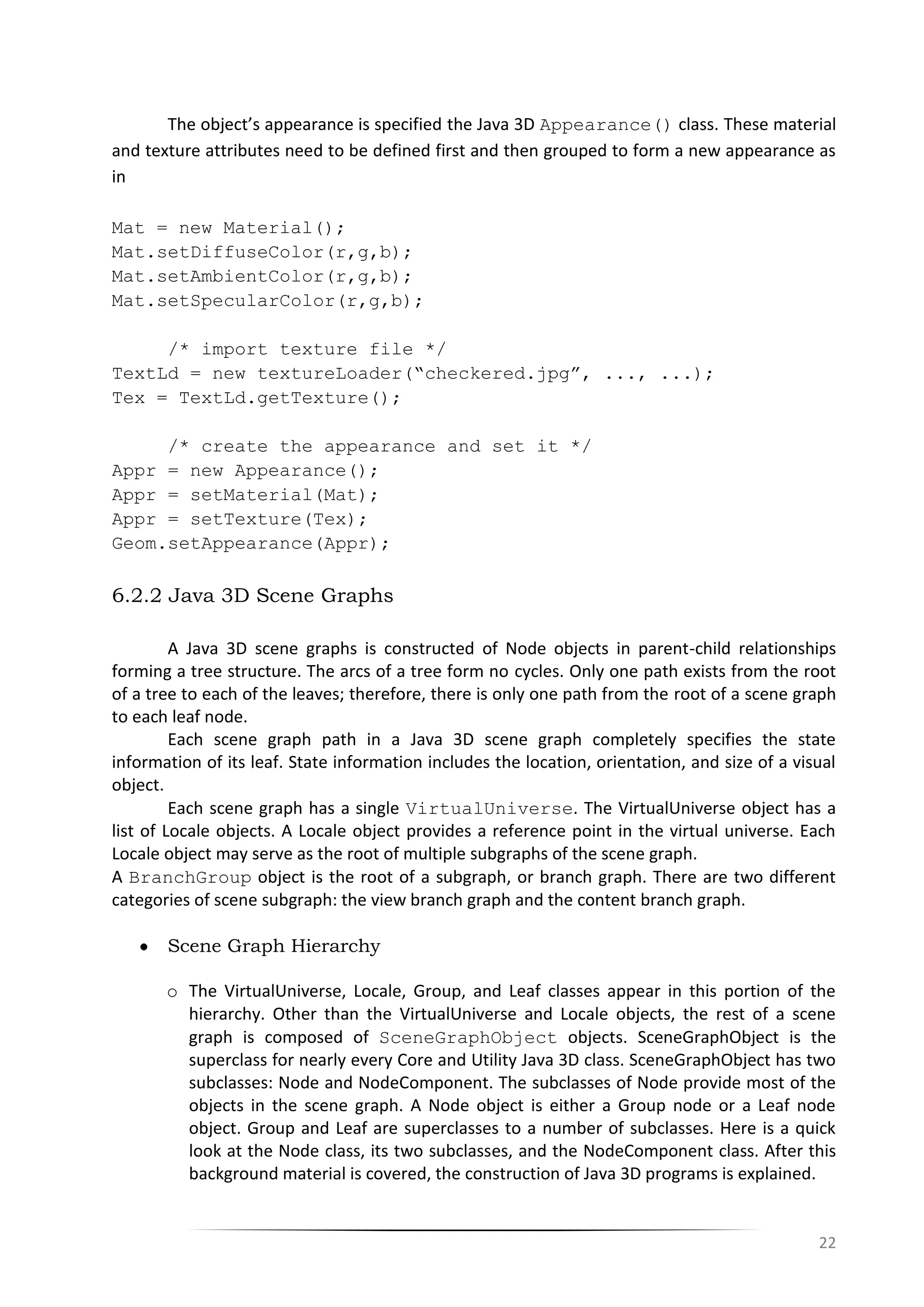 22
The object’s appearance is specified the Java 3D Appearance() class. These material
and texture attributes need to be defined first and then grouped to form a new appearance as
in
Mat = new Material();
Mat.setDiffuseColor(r,g,b);
Mat.setAmbientColor(r,g,b);
Mat.setSpecularColor(r,g,b);
/* import texture file */
TextLd = new textureLoader(“checkered.jpg”, ..., ...);
Tex = TextLd.getTexture();
/* create the appearance and set it */
Appr = new Appearance();
Appr = setMaterial(Mat);
Appr = setTexture(Tex);
Geom.setAppearance(Appr);
6.2.2 Java 3D Scene Graphs
A Java 3D scene graphs is constructed of Node objects in parent-child relationships
forming a tree structure. The arcs of a tree form no cycles. Only one path exists from the root
of a tree to each of the leaves; therefore, there is only one path from the root of a scene graph
to each leaf node.
Each scene graph path in a Java 3D scene graph completely specifies the state
information of its leaf. State information includes the location, orientation, and size of a visual
object.
Each scene graph has a single VirtualUniverse. The VirtualUniverse object has a
list of Locale objects. A Locale object provides a reference point in the virtual universe. Each
Locale object may serve as the root of multiple subgraphs of the scene graph.
A BranchGroup object is the root of a subgraph, or branch graph. There are two different
categories of scene subgraph: the view branch graph and the content branch graph.
Scene Graph Hierarchy
o The VirtualUniverse, Locale, Group, and Leaf classes appear in this portion of the
hierarchy. Other than the VirtualUniverse and Locale objects, the rest of a scene
graph is composed of SceneGraphObject objects. SceneGraphObject is the
superclass for nearly every Core and Utility Java 3D class. SceneGraphObject has two
subclasses: Node and NodeComponent. The subclasses of Node provide most of the
objects in the scene graph. A Node object is either a Group node or a Leaf node
object. Group and Leaf are superclasses to a number of subclasses. Here is a quick
look at the Node class, its two subclasses, and the NodeComponent class. After this
background material is covered, the construction of Java 3D programs is explained.
 