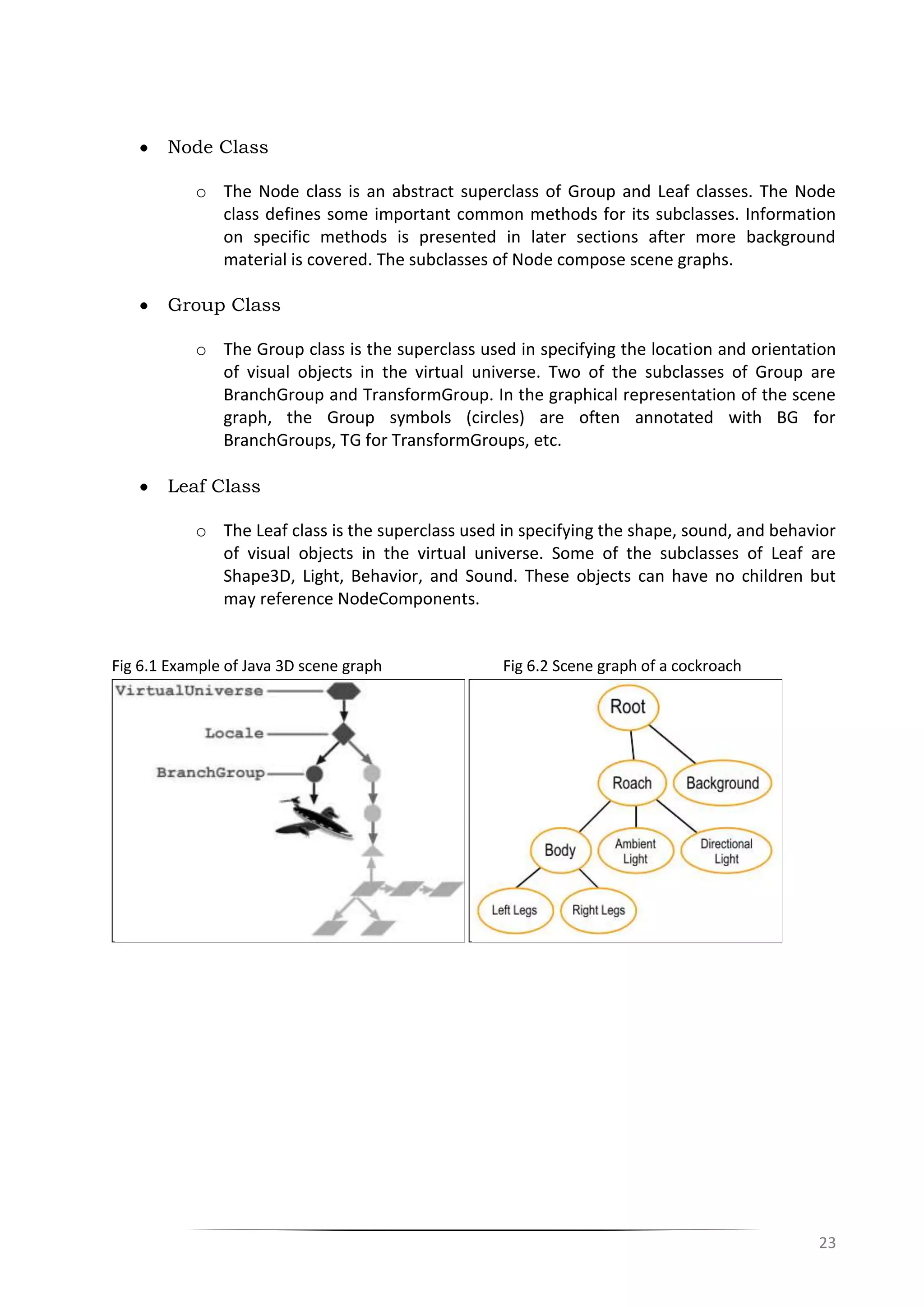 23
Node Class
o The Node class is an abstract superclass of Group and Leaf classes. The Node
class defines some important common methods for its subclasses. Information
on specific methods is presented in later sections after more background
material is covered. The subclasses of Node compose scene graphs.
Group Class
o The Group class is the superclass used in specifying the location and orientation
of visual objects in the virtual universe. Two of the subclasses of Group are
BranchGroup and TransformGroup. In the graphical representation of the scene
graph, the Group symbols (circles) are often annotated with BG for
BranchGroups, TG for TransformGroups, etc.
Leaf Class
o The Leaf class is the superclass used in specifying the shape, sound, and behavior
of visual objects in the virtual universe. Some of the subclasses of Leaf are
Shape3D, Light, Behavior, and Sound. These objects can have no children but
may reference NodeComponents.
Fig 6.1 Example of Java 3D scene graph Fig 6.2 Scene graph of a cockroach
 