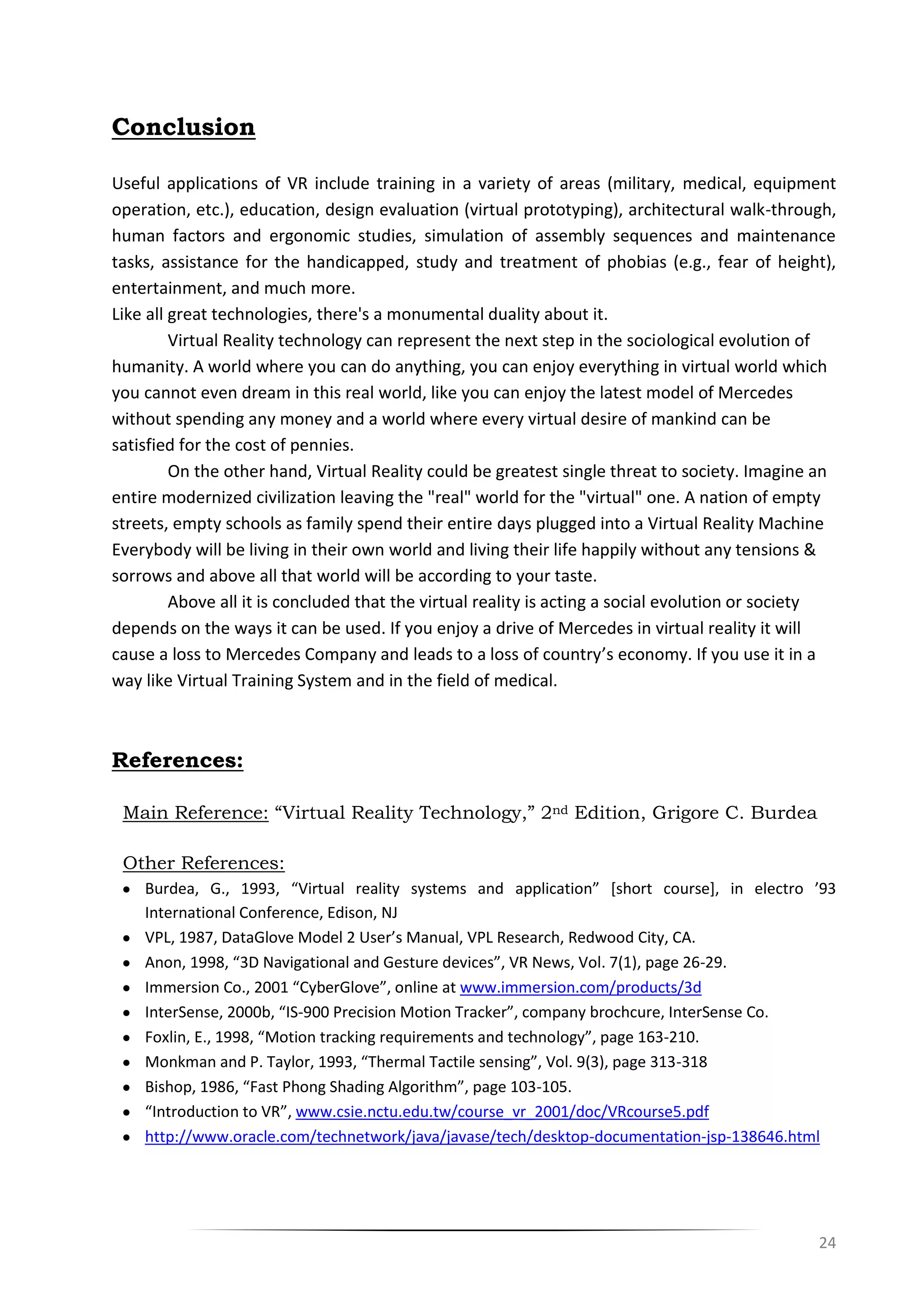 24
Conclusion
Useful applications of VR include training in a variety of areas (military, medical, equipment
operation, etc.), education, design evaluation (virtual prototyping), architectural walk-through,
human factors and ergonomic studies, simulation of assembly sequences and maintenance
tasks, assistance for the handicapped, study and treatment of phobias (e.g., fear of height),
entertainment, and much more.
Like all great technologies, there's a monumental duality about it.
Virtual Reality technology can represent the next step in the sociological evolution of
humanity. A world where you can do anything, you can enjoy everything in virtual world which
you cannot even dream in this real world, like you can enjoy the latest model of Mercedes
without spending any money and a world where every virtual desire of mankind can be
satisfied for the cost of pennies.
On the other hand, Virtual Reality could be greatest single threat to society. Imagine an
entire modernized civilization leaving the "real" world for the "virtual" one. A nation of empty
streets, empty schools as family spend their entire days plugged into a Virtual Reality Machine
Everybody will be living in their own world and living their life happily without any tensions &
sorrows and above all that world will be according to your taste.
Above all it is concluded that the virtual reality is acting a social evolution or society
depends on the ways it can be used. If you enjoy a drive of Mercedes in virtual reality it will
cause a loss to Mercedes Company and leads to a loss of country’s economy. If you use it in a
way like Virtual Training System and in the field of medical.
References:
Main Reference: “Virtual Reality Technology,” 2nd Edition, Grigore C. Burdea
Other References:
Burdea, G., 1993, “Virtual reality systems and application” *short course+, in electro ’93
International Conference, Edison, NJ
VPL, 1987, DataGlove Model 2 User’s Manual, VPL Research, Redwood City, CA.
Anon, 1998, “3D Navigational and Gesture devices”, VR News, Vol. 7(1), page 26-29.
Immersion Co., 2001 “CyberGlove”, online at www.immersion.com/products/3d
InterSense, 2000b, “IS-900 Precision Motion Tracker”, company brochcure, InterSense Co.
Foxlin, E., 1998, “Motion tracking requirements and technology”, page 163-210.
Monkman and P. Taylor, 1993, “Thermal Tactile sensing”, Vol. 9(3), page 313-318
Bishop, 1986, “Fast Phong Shading Algorithm”, page 103-105.
“Introduction to VR”, www.csie.nctu.edu.tw/course_vr_2001/doc/VRcourse5.pdf
http://www.oracle.com/technetwork/java/javase/tech/desktop-documentation-jsp-138646.html
 