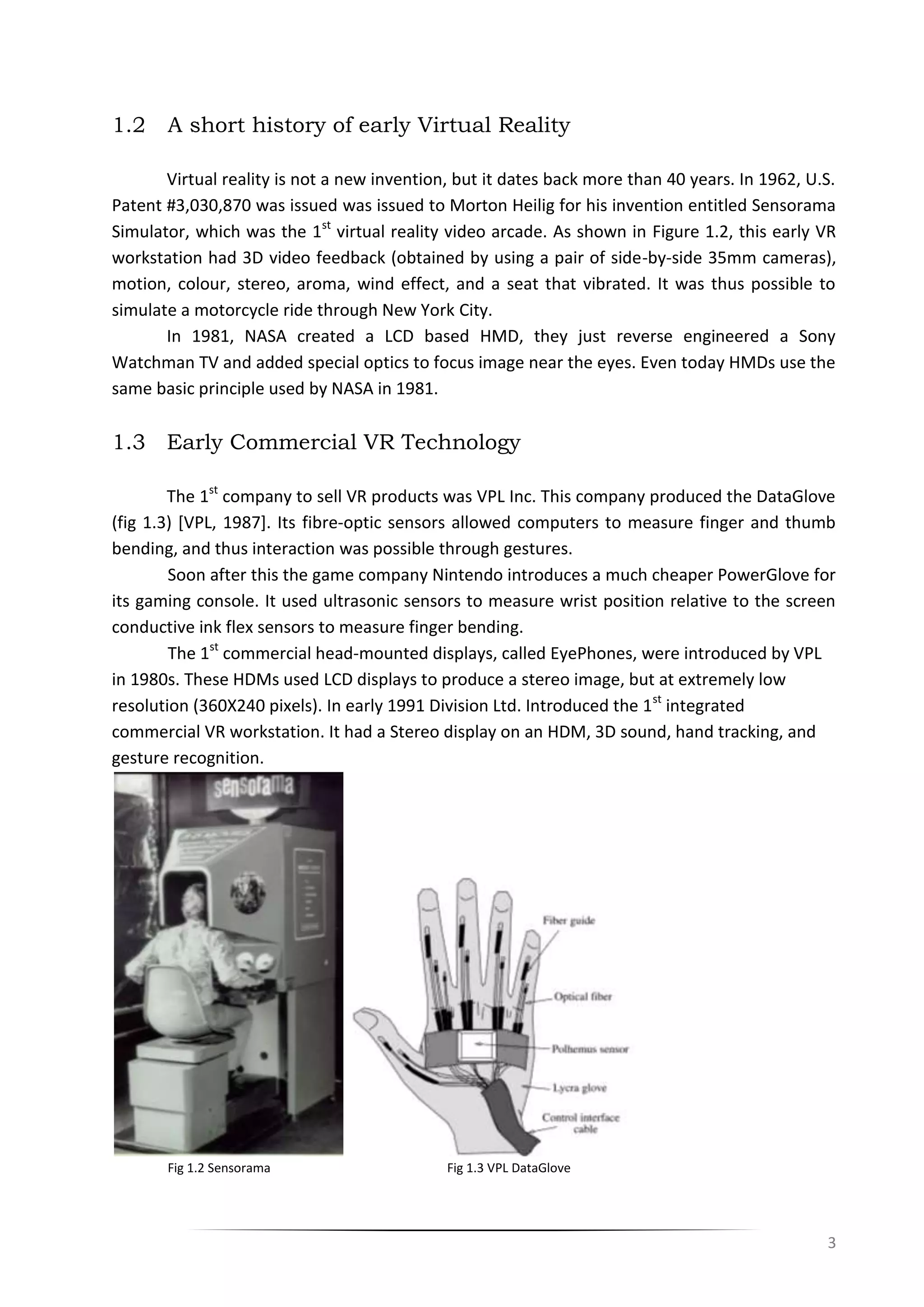 3
1.2 A short history of early Virtual Reality
Virtual reality is not a new invention, but it dates back more than 40 years. In 1962, U.S.
Patent #3,030,870 was issued was issued to Morton Heilig for his invention entitled Sensorama
Simulator, which was the 1st
virtual reality video arcade. As shown in Figure 1.2, this early VR
workstation had 3D video feedback (obtained by using a pair of side-by-side 35mm cameras),
motion, colour, stereo, aroma, wind effect, and a seat that vibrated. It was thus possible to
simulate a motorcycle ride through New York City.
In 1981, NASA created a LCD based HMD, they just reverse engineered a Sony
Watchman TV and added special optics to focus image near the eyes. Even today HMDs use the
same basic principle used by NASA in 1981.
1.3 Early Commercial VR Technology
The 1st
company to sell VR products was VPL Inc. This company produced the DataGlove
(fig 1.3) [VPL, 1987]. Its fibre-optic sensors allowed computers to measure finger and thumb
bending, and thus interaction was possible through gestures.
Soon after this the game company Nintendo introduces a much cheaper PowerGlove for
its gaming console. It used ultrasonic sensors to measure wrist position relative to the screen
conductive ink flex sensors to measure finger bending.
The 1st
commercial head-mounted displays, called EyePhones, were introduced by VPL
in 1980s. These HDMs used LCD displays to produce a stereo image, but at extremely low
resolution (360X240 pixels). In early 1991 Division Ltd. Introduced the 1st
integrated
commercial VR workstation. It had a Stereo display on an HDM, 3D sound, hand tracking, and
gesture recognition.
Fig 1.2 Sensorama Fig 1.3 VPL DataGlove
 