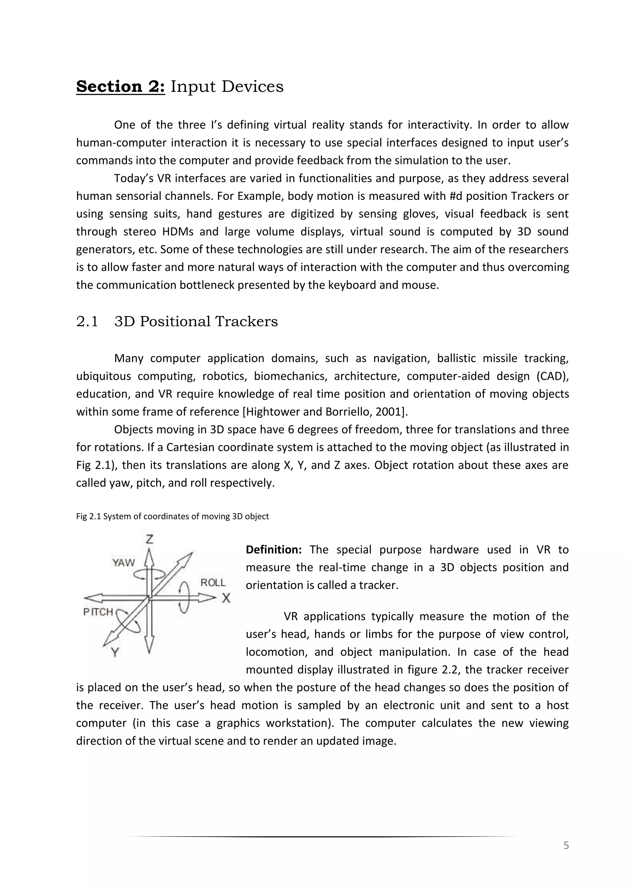 5
Section 2: Input Devices
One of the three I’s defining virtual reality stands for interactivity. In order to allow
human-computer interaction it is necessary to use special interfaces designed to input user’s
commands into the computer and provide feedback from the simulation to the user.
Today’s VR interfaces are varied in functionalities and purpose, as they address several
human sensorial channels. For Example, body motion is measured with #d position Trackers or
using sensing suits, hand gestures are digitized by sensing gloves, visual feedback is sent
through stereo HDMs and large volume displays, virtual sound is computed by 3D sound
generators, etc. Some of these technologies are still under research. The aim of the researchers
is to allow faster and more natural ways of interaction with the computer and thus overcoming
the communication bottleneck presented by the keyboard and mouse.
2.1 3D Positional Trackers
Many computer application domains, such as navigation, ballistic missile tracking,
ubiquitous computing, robotics, biomechanics, architecture, computer-aided design (CAD),
education, and VR require knowledge of real time position and orientation of moving objects
within some frame of reference [Hightower and Borriello, 2001].
Objects moving in 3D space have 6 degrees of freedom, three for translations and three
for rotations. If a Cartesian coordinate system is attached to the moving object (as illustrated in
Fig 2.1), then its translations are along X, Y, and Z axes. Object rotation about these axes are
called yaw, pitch, and roll respectively.
Fig 2.1 System of coordinates of moving 3D object
Definition: The special purpose hardware used in VR to
measure the real-time change in a 3D objects position and
orientation is called a tracker.
VR applications typically measure the motion of the
user’s head, hands or limbs for the purpose of view control,
locomotion, and object manipulation. In case of the head
mounted display illustrated in figure 2.2, the tracker receiver
is placed on the user’s head, so when the posture of the head changes so does the position of
the receiver. The user’s head motion is sampled by an electronic unit and sent to a host
computer (in this case a graphics workstation). The computer calculates the new viewing
direction of the virtual scene and to render an updated image.
 