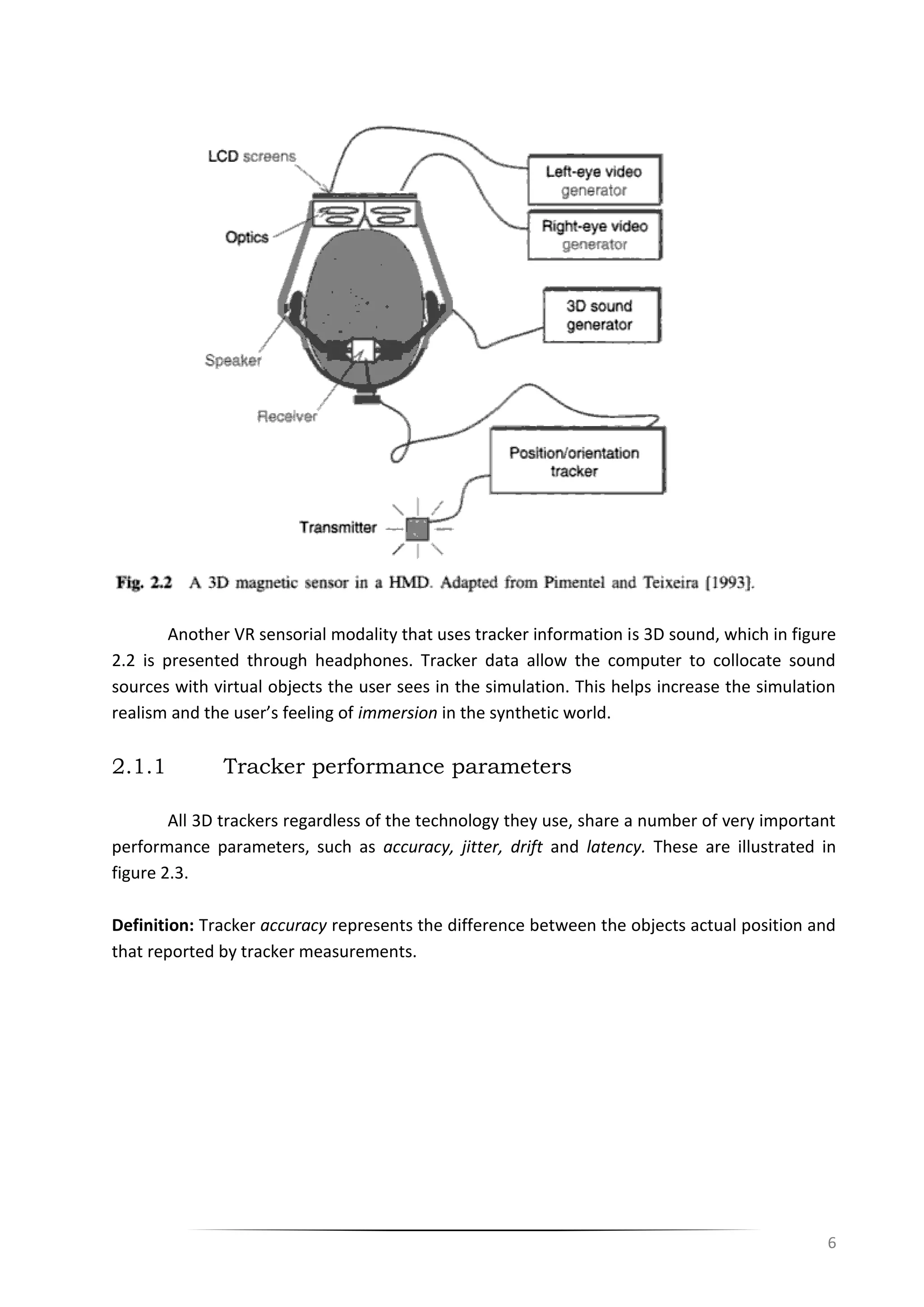 6
Another VR sensorial modality that uses tracker information is 3D sound, which in figure
2.2 is presented through headphones. Tracker data allow the computer to collocate sound
sources with virtual objects the user sees in the simulation. This helps increase the simulation
realism and the user’s feeling of immersion in the synthetic world.
2.1.1 Tracker performance parameters
All 3D trackers regardless of the technology they use, share a number of very important
performance parameters, such as accuracy, jitter, drift and latency. These are illustrated in
figure 2.3.
Definition: Tracker accuracy represents the difference between the objects actual position and
that reported by tracker measurements.
 