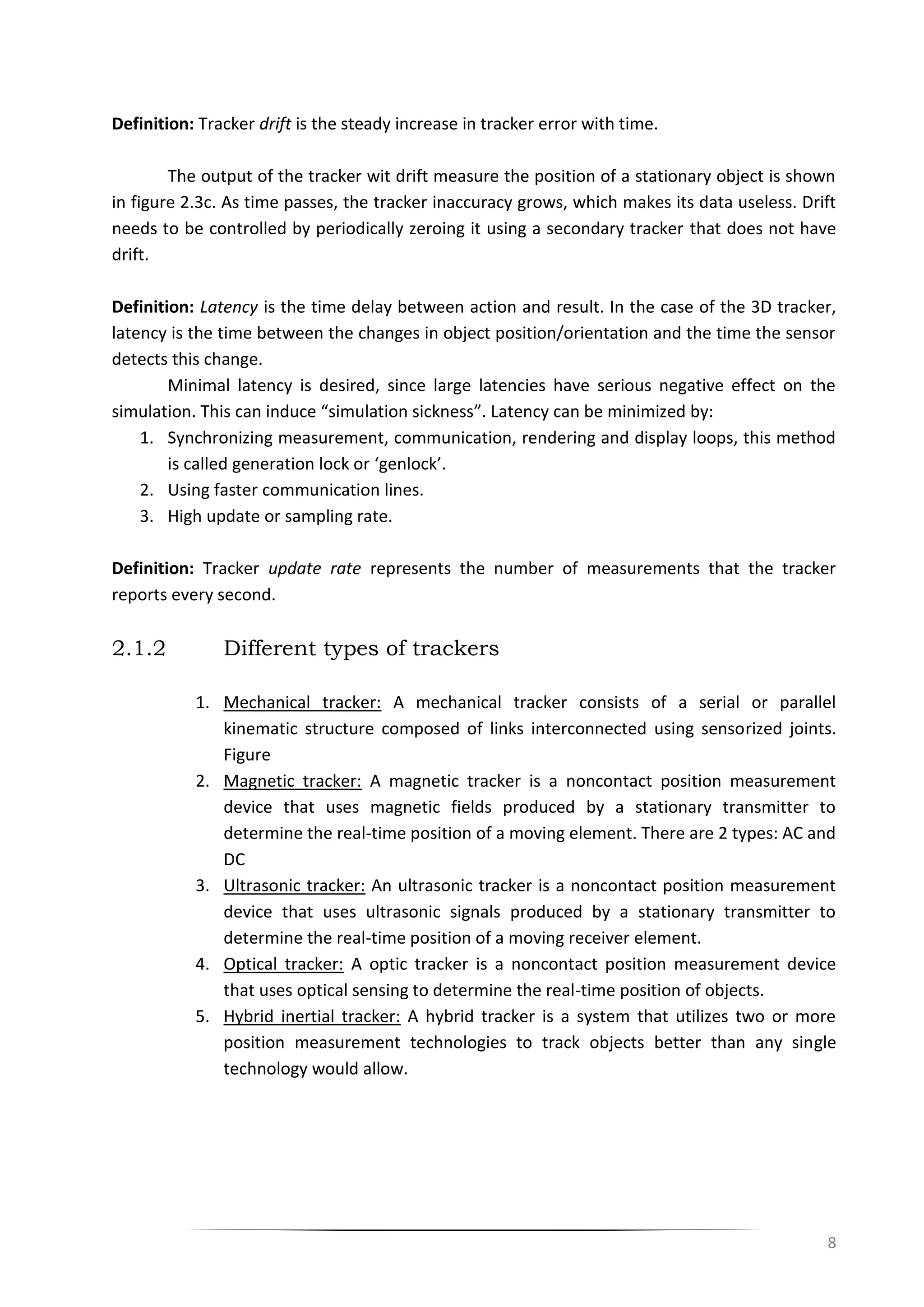 8
Definition: Tracker drift is the steady increase in tracker error with time.
The output of the tracker wit drift measure the position of a stationary object is shown
in figure 2.3c. As time passes, the tracker inaccuracy grows, which makes its data useless. Drift
needs to be controlled by periodically zeroing it using a secondary tracker that does not have
drift.
Definition: Latency is the time delay between action and result. In the case of the 3D tracker,
latency is the time between the changes in object position/orientation and the time the sensor
detects this change.
Minimal latency is desired, since large latencies have serious negative effect on the
simulation. This can induce “simulation sickness”. Latency can be minimized by:
1. Synchronizing measurement, communication, rendering and display loops, this method
is called generation lock or ‘genlock’.
2. Using faster communication lines.
3. High update or sampling rate.
Definition: Tracker update rate represents the number of measurements that the tracker
reports every second.
2.1.2 Different types of trackers
1. Mechanical tracker: A mechanical tracker consists of a serial or parallel
kinematic structure composed of links interconnected using sensorized joints.
Figure
2. Magnetic tracker: A magnetic tracker is a noncontact position measurement
device that uses magnetic fields produced by a stationary transmitter to
determine the real-time position of a moving element. There are 2 types: AC and
DC
3. Ultrasonic tracker: An ultrasonic tracker is a noncontact position measurement
device that uses ultrasonic signals produced by a stationary transmitter to
determine the real-time position of a moving receiver element.
4. Optical tracker: A optic tracker is a noncontact position measurement device
that uses optical sensing to determine the real-time position of objects.
5. Hybrid inertial tracker: A hybrid tracker is a system that utilizes two or more
position measurement technologies to track objects better than any single
technology would allow.
 