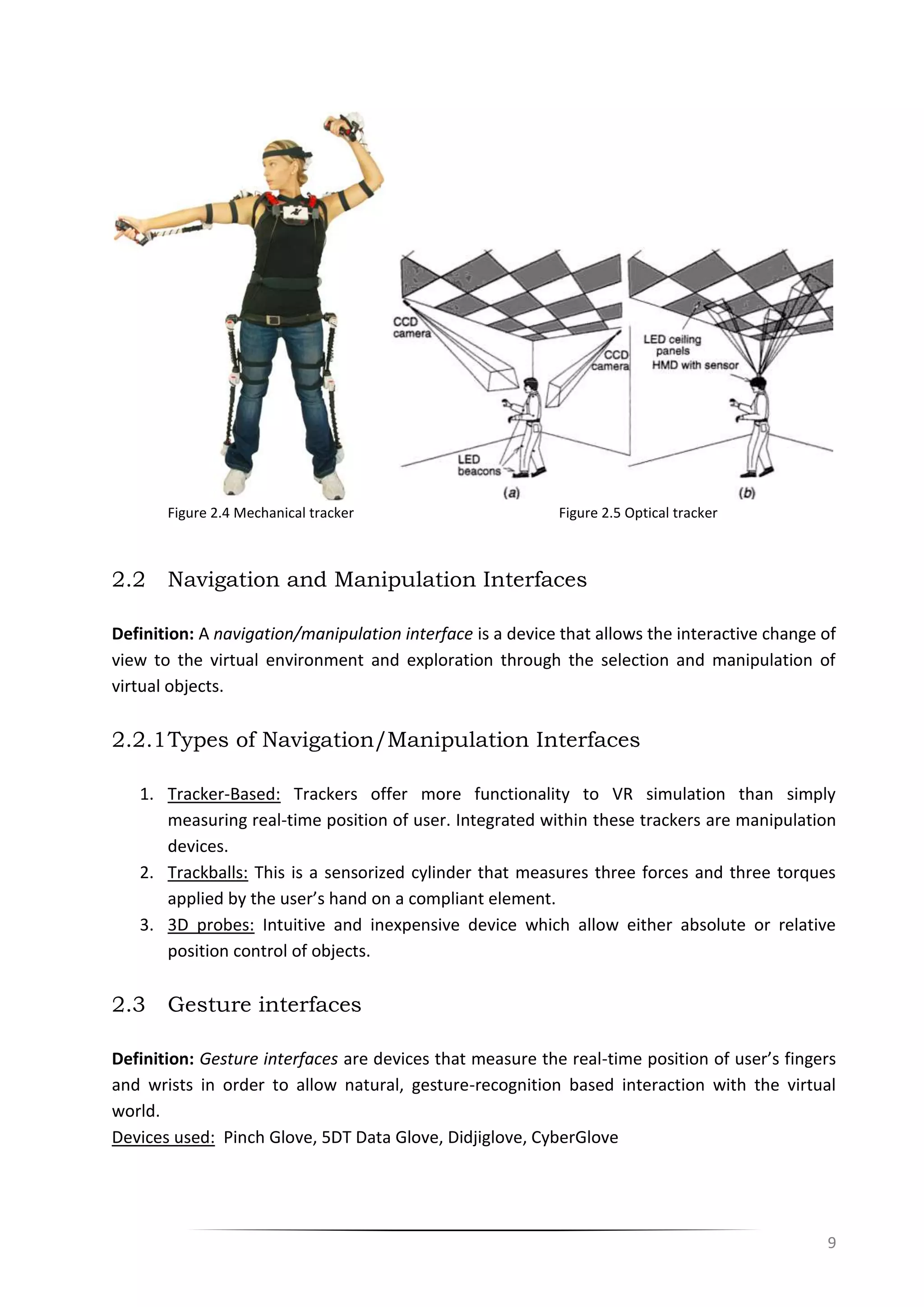 9
Figure 2.4 Mechanical tracker Figure 2.5 Optical tracker
2.2 Navigation and Manipulation Interfaces
Definition: A navigation/manipulation interface is a device that allows the interactive change of
view to the virtual environment and exploration through the selection and manipulation of
virtual objects.
2.2.1Types of Navigation/Manipulation Interfaces
1. Tracker-Based: Trackers offer more functionality to VR simulation than simply
measuring real-time position of user. Integrated within these trackers are manipulation
devices.
2. Trackballs: This is a sensorized cylinder that measures three forces and three torques
applied by the user’s hand on a compliant element.
3. 3D probes: Intuitive and inexpensive device which allow either absolute or relative
position control of objects.
2.3 Gesture interfaces
Definition: Gesture interfaces are devices that measure the real-time position of user’s fingers
and wrists in order to allow natural, gesture-recognition based interaction with the virtual
world.
Devices used: Pinch Glove, 5DT Data Glove, Didjiglove, CyberGlove
 