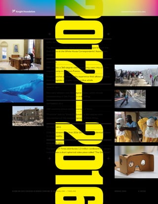 2012—2016
P.  12 / 30MARCH 2016
KNIGHTFOUNDATION.ORG
VIEWING THE FUTURE? VIRTUAL REALITY IN JOURNALISM — Timeline
APRIL 2015
The Washington Post shares a virtual reality experience of the
Oval Office at the White House Correspondents’ Association
Dinner.
JUNE 2015
BBC creates a 360-degree video immersing users into a Syrian
migrant camp in northern France.
Fusion launches a virtual reality experience that allows users to
swim alongside—and peer inside—a blue whale.
AUGUST 2015
Discovery releases nine 360-degree videos, which include
skateboarding in San Francisco and surfing.
SEPTEMBER 2015
ABC launches virtual reality coverage of Syria.
“Frontline” debuts “Ebola Outbreak,” a 360-degree video
documentary of the disease’s spread in West Africa.
OCTOBER 2015
CNN live-streams the first 2016 Democratic presidential debate
in virtual reality.
NOVEMBER 2015
The New York Times distributes 1.3 million cardboard VR viewers
and releases a short spherical video piece called “The Displaced.”
 