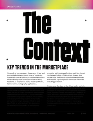 P.  13 / 30MARCH 2016
KNIGHTFOUNDATION.ORG
VIEWING THE FUTURE? VIRTUAL REALITY IN JOURNALISM — The Context: Key Trends
KEY TRENDS IN THE MARKETPLACE
Hundreds of companies are focusing on virtual and
augmented reality across an array of industries,
from traditional technology to retail to health care.
Products range from prototypical virtual reality
headsets, to augmented reality mobile platforms,
to interactive photography applications.
To better understand the virtual and augmented
reality market landscape, and how journalism and
news fits into it, Knight Foundation commissioned
data analysis firm Quid Inc. to study investment
and intellectual property trends in virtual reality,
with a complementary analysis of the media
conversation. Knight also asked Quid to look
specifically at what status, if any, journalism
occupied within the market as well as what
emerging technology applications could be relevant
to the news industry. The analysis showed that
accelerating investment in immersive experiences
has become a growing topic in multiple industries,
including journalism.
In assessing the state of the virtual reality market,
Quid found the market is diverse and growing, with
hundreds of companies, from traditional technology
firms, including Google, Microsoft and Facebook, to
retail, education, sports and health care, focusing
on these experiences. While Oculus VR and other
hardware companies have received the most
funding and attention, companies focusing on
business applications are also receiving significant
investment.
 