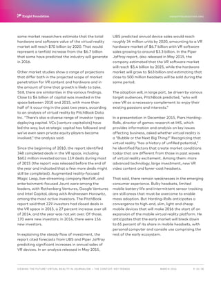 P.  15 / 30MARCH 2016
KNIGHTFOUNDATION.ORG
VIEWING THE FUTURE? VIRTUAL REALITY IN JOURNALISM — The Context: Key Trends
some market researchers estimate that the total
hardware and software value of the virtual reality
market will reach $70 billion by 2020. That would
represent a tenfold increase from the $6.7 billion
that some have predicted the industry will generate
in 2016.
Other market studies show a range of projections
that differ both in the projected scope of market
penetration for VR content and hardware and in
the amount of time that growth is likely to take.
Still, there are similarities in the various findings.
Close to $4 billion of capital was invested in the
space between 2010 and 2015, with more than
half of it occurring in the past two years, according
to an analysis of virtual reality by PitchBook Data
Inc. “There’s also a diverse range of investor types
deploying capital. VCs [venture capitalists] have
led the way, but strategic capital has followed and
we’ve even seen private equity players became
involved,” the analysis said.
Since the beginning of 2010, the report identified
348 completed deals in the VR space, including
$602 million invested across 119 deals during most
of 2015 (the report was released before the end of
the year and indicated that a few more deals might
still be completed). Augmented reality-focused
Magic Leap, live-streaming company NextVR, and
entertainment-focused Jaunt were among the
leaders, with Rothenberg Ventures, Google Ventures
and Intel Capital, along with Andreessen Horowitz,
among the most active investors. The PitchBook
report said that 229 investors had closed deals in
the VR space in 2015, a 27 percent increase over all
of 2014, and the year was not yet over. Of those,
170 were new investors; in 2014, there were 156
new investors.
In explaining the steady flow of investment, the
report cited forecasts from UBS and Piper Jaffray
predicting significant increases in annual sales of
VR devices. In an analysis released in May 2015,
UBS predicted annual device sales would reach
roughly 34 million units by 2020, amounting to a VR
hardware market of $6.7 billion with VR software
sales growing to around $3.3 billion. In the Piper
Jaffray report, also released in May 2015, the
company estimated that the VR software market
will reach $5.4 billion by 2025, while the hardware
market will grow to $63 billion and estimating that
close to 500 million headsets will be sold during the
same period.
The adoption will, in large part, be driven by various
target audiences, PitchBook predicted, “who will
view VR as a necessary complement to enjoy their
existing passions and interests.”
In a presentation in December 2015, Piers Harding-
Rolls, director of games research at IHS, which
provides information and analysis on key issues
affecting business, asked whether virtual reality is
a “Bubble or the Next Big Thing?” Recognizing that
virtual reality “has a history of unfilled potential,”
he identified factors that create market conditions
today that are different from those in past waves
of virtual reality excitement. Among them: more
advanced technology, large investment, new VR
video content and lower-cost headsets.
That said, there remain weaknesses in the emerging
consumer experience. Bulky headsets, limited
mobile battery life and intermittent sensor tracking
are still areas that must be overcome to enable
mass adoption. But Harding-Rolls anticipates a
convergence to high-end, slim, light and cheap
mobile devices that will make 2016 the start of an
expansion of the mobile virtual reality platform. He
anticipates that the early market will break down
to 65 percent of its share in mobile headsets, with
personal computer and console use comprising the
rest of the early ecosystem.
 