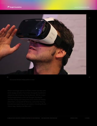 P.  16 / 30MARCH 2016
KNIGHTFOUNDATION.ORG
VIEWING THE FUTURE? VIRTUAL REALITY IN JOURNALISM — The Context: Key Trends
Samsung’s Gear VR Headset. Photograph © Maurizio Pesce.
News coverage seems to follow these trends, with
early-stage product launches alongside hardware
advances dominating the landscape. While major
technology players such as Google, Facebook
and Samsung command the lion’s share of media
attention, a long tail of diverse, consumer-facing
brands are exploring virtual reality, including Ricoh,
Valve, Ikea, Nokia and Marriott.
 
