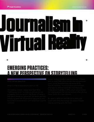P.  17 / 30MARCH 2016
KNIGHTFOUNDATION.ORG
VIEWING THE FUTURE? VIRTUAL REALITY IN JOURNALISM — Emerging Practices
EMERGING PRACTICES:
A NEW PERSPECTIVE ON STORYTELLING
WHAT VIRTUAL REALITY IS
What is it like to experience a story in VR?
One leading content creator described VR as
“hacking your brain” to make you believe you are
someplace that you are not. The illusion of being in
that place, known as “presence,” can be all the more
convincing when the virtual world responds to your
eye or hand movements or commands from a game
controller.
Virtual reality is hardly a new technology. It’s been
with us since 1985, when former Atari programmer
Jaron Lanier experimented with some of the
first VR headsets. There have been several failed
attempts to commercialize VR, most famously
Nintendo’s Virtual Boy in 1994, which is best known
for making people feel motion sickness after playing
Mario Tennis for a few minutes.
So, what is different with VR 2.0? In short, the
speed with which technology can display images
may be catching up to the vision.
 