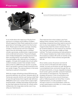 P.  18 / 30MARCH 2016
KNIGHTFOUNDATION.ORG
VIEWING THE FUTURE? VIRTUAL REALITY IN JOURNALISM — Emerging Practices
In an article about the rapid rise of Oculus from
startup to a company worth billions of dollars,
Wired magazine’s Peter Rubin explored the current
generation of technology used to trick the human
brain. Rubin’s piece and other coverage, including
articles in The Economist and Time magazine,
report that the technology used in a headset
include a gyroscope, accelerometer, magnetometer
and a small external camera. These technologies
were initially developed for smartphones but have
been reconfigured for virtual reality. The head-
mounted display—also referred to as a headset or
goggles— through which people view virtual reality
content includes a tracker that samples motion
data as fast as 1,000 times per second, so quickly
that it can predict a person’s head movements and
pre-render images. This reduces latency in the scene
reacting to a person’s movement.
With the images refreshing at least 90 frames per
second (a television, by contrast, refreshes about 30
frames per second), and the user having a wide field
of view through lenses that magnify high-definition
AMOLED screens (as in active matrix organic light-
emitting diode, a display technology characterized
by fast pixel response time) that can refresh within
milliseconds, the image does not blur even if you
whip your head around.
That response time is key to keep a user from
feeling motion sickness, which is still a hurdle that
technology companies know they need to overcome
prior to any mass adoption of VR hardware. Time
magazine described the motion sickness that can
be caused by latency as “the inverse of car sickness:
Your eyes see motion but your middle ear feels
nothing.” The faster processing and reduced latency
of the newest headsets has made motion sickness
the exception in today’s VR world; as recently as the
beginning of 2014, motion sickness was generally
the rule.
Once inside a scene, the person can look all
around, and if a full spherical video is being
viewed, can look up and down as well. Navigation
is accomplished most commonly through the use
of head movements, a mouse, tappable trackpad,
touch screen, game controller, computer keyboard,
eye tracking or hand gestures. The experience
envelops the person in the virtual location and
allows the person to move around choosing a
path or following preset narrative flow. In some
implementations, it’s also possible to move
through a scene on a horizontal plane, either by
using a typical game controller, or, in some cases,
by walking around a room.
The Oculus Rift Photograph © Sebastian Stabinger - Own work, CC BY 3.0,
https://commons.wikimedia.org/w/index.php?curid=30068955
 
