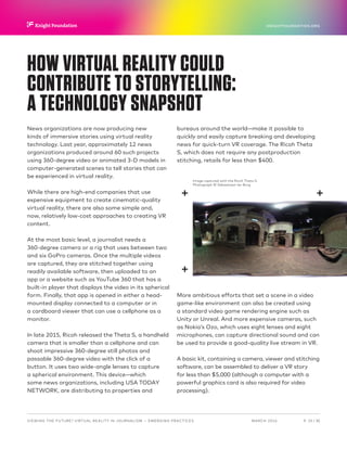 P.  19 / 30MARCH 2016
KNIGHTFOUNDATION.ORG
VIEWING THE FUTURE? VIRTUAL REALITY IN JOURNALISM — Emerging Practices
HOW VIRTUAL REALITY COULD
CONTRIBUTE TO STORYTELLING:
A TECHNOLOGY SNAPSHOT
News organizations are now producing new
kinds of immersive stories using virtual reality
technology. Last year, approximately 12 news
organizations produced around 60 such projects
using 360-degree video or animated 3-D models in
computer-generated scenes to tell stories that can
be experienced in virtual reality.
While there are high-end companies that use
expensive equipment to create cinematic-quality
virtual reality, there are also some simple and,
now, relatively low-cost approaches to creating VR
content.
At the most basic level, a journalist needs a
360-degree camera or a rig that uses between two
and six GoPro cameras. Once the multiple videos
are captured, they are stitched together using
readily available software, then uploaded to an
app or a website such as YouTube 360 that has a
built-in player that displays the video in its spherical
form. Finally, that app is opened in either a head-
mounted display connected to a computer or in
a cardboard viewer that can use a cellphone as a
monitor.
In late 2015, Ricoh released the Theta S, a handheld
camera that is smaller than a cellphone and can
shoot impressive 360-degree still photos and
passable 360-degree video with the click of a
button. It uses two wide-angle lenses to capture
a spherical environment. This device—which
some news organizations, including USA TODAY
NETWORK, are distributing to properties and
bureaus around the world—make it possible to
quickly and easily capture breaking and developing
news for quick-turn VR coverage. The Ricoh Theta
S, which does not require any postproduction
stitching, retails for less than $400.
More ambitious efforts that set a scene in a video
game-like environment can also be created using
a standard video game rendering engine such as
Unity or Unreal. And more expensive cameras, such
as Nokia’s Ozo, which uses eight lenses and eight
microphones, can capture directional sound and can
be used to provide a good-quality live stream in VR.
A basic kit, containing a camera, viewer and stitching
software, can be assembled to deliver a VR story
for less than $5,000 (although a computer with a
powerful graphics card is also required for video
processing).
Image captured with the Ricoh Theta S.
Photograph © Sebastiaan ter Burg
 