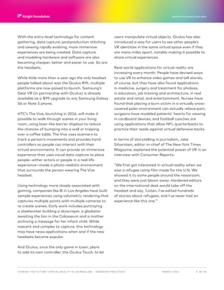 P.  20 / 30MARCH 2016
KNIGHTFOUNDATION.ORG
VIEWING THE FUTURE? VIRTUAL REALITY IN JOURNALISM — Emerging Practices
With the entry-level technology for content
gathering, data capture, postproduction stitching
and viewing rapidly evolving, more immersive
experiences are being created. Data capture
and modeling hardware and software are also
becoming cheaper, better and easier to use. So are
the headsets.
While little more than a year ago the only headset
people talked about was the Oculus Rift, multiple
platforms are now poised to launch. Samsung’s
Gear VR (in partnership with Oculus) is already
available as a $99 upgrade to any Samsung Galaxy
S6 or Note 5 phone.
HTC’s The Vive, launching in 2016, will make it
possible to walk through scenes in your living
room, using laser-like barrier displays to reduce
the chances of bumping into a wall or tripping
over a coffee table. The Vive uses scanners to
track a person’s movements and provides hand
controllers so people can interact with their
virtual environments. It can provide an immersive
experience that uses visual data capture to place
people—either actors or people in a real-life
experience—inside a photo-realistic environment
that surrounds the person wearing The Vive
headset.
Using technology more closely associated with
gaming, companies like 8i in Los Angeles have built
sample experiences using volumetric rendering that
captures multiple points with multiple cameras to
re-create scenes. Early work includes portraying
a steelworker building a skyscraper, a gladiator
awaiting the lion in the Colosseum and a mother
archiving a message for her infant child. While
nascent and complex to capture, this technology
may have news applications when and if the new
headsets become popular.
And Oculus, once the only game in town, plans
to add its own controller, the Oculus Touch, to let
users manipulate virtual objects. Oculus has also
introduced a way for users to see other people’s
VR identities in the same virtual space even if they
are many miles apart, notably making it possible to
share virtual experiences.
Real-world applications for virtual reality are
increasing every month. People have devised ways
to use VR to enhance video games and tell stories,
of course, but they have also found applications
in medicine, surgery and treatment for phobias,
in education, job training and architecture, in real
estate and retail, and entertainment. Nurses have
found that placing a burn victim in a virtually snow-
covered polar environment can actually relieve pain;
surgeons have modeled patients’ hearts for viewing
in cardboard devices; and football coaches are
using applications that allow NFL quarterbacks to
practice their reads against virtual defensive backs.
In terms of storytelling in journalism, Jake
Silverstein, editor-in-chief of The New York Times
Magazine, explained the potential power of VR in an
interview with Consumer Reports:
“We first got interested in virtual reality when we
saw a refugee camp film made for the U.N. We
showed it to some people around the newsroom,
and they were just blown away. Hardened editors
on the international desk would take off the
headset and say, ‘Listen, I’ve edited hundreds
of stories about refugees, and I’ve never had an
experience like this one.’”
 