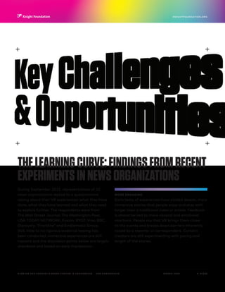 P.  21 / 30MARCH 2016
KNIGHTFOUNDATION.ORG
VIEWING THE FUTURE? VIRTUAL REALITY IN JOURNALISM — Key Challenges
THELEARNINGCURVE:FINDINGSFROMRECENT
EXPERIMENTSINNEWSORGANIZATIONS
During September 2015, representatives of 10
news organizations replied to a questionnaire
asking about their VR experiences: what they have
done, what they have learned and what they need
to explore further. The respondents were from
The Wall Street Journal, The Washington Post,
USA TODAY NETWORK, Fusion, RYOT, Vrse, BBC,
Discovery, “Frontline” and Emblematic Group.
Still, little to no rigorous audience testing has
been conducted, immersive experiences are still
nascent and the discussion points below are largely
anecdotal and based on early impressions.
MORE ENGAGING
Early tests of experiences have yielded deeper, more
immersive stories that people enjoy and stay with
longer than a traditional video or article. Feedback
is characterized by more visceral and emotional
reactions. People say that VR brings them closer
to the events and breaks down barriers inherently
raised by a reporter or correspondent. Content
creators are still experimenting with pacing and
length of the stories.
 