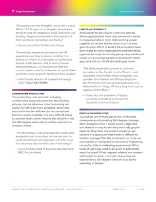 P.  22 / 30MARCH 2016
KNIGHTFOUNDATION.ORG
VIEWING THE FUTURE? VIRTUAL REALITY IN JOURNALISM — Key Challenges
“Everybody uses the ‘empathy’ word, and it’s true.
When I did ‘Hunger in Los Angeles,’ people were
trying to hold the [diabetic’s] head, and came out
bawling. People commented on the intensity of
their emotional connection and feeling.”
—— Nonny de la Peña, Emblematic Group
“Anecdotally, people are amazed by the VR
experiences we have produced, whether it is
landing on a farm in a helicopter or walking the
streets of Old Havana. But in terms of more
empirical metrics, we have learned that the
current metrics used for video are not applicable—
and that a new range of reporting will be needed.”
—— Niko Chauls, director of applied technology,
USA TODAY NETWORK
CUMBERSOME PRODUCTION
The production time and cost, including
cumbersome postproduction and the stitching
process, can be laborious, time consuming and
costly. For VR to be more prevalent, tools that
reduce this burden will need to be created and
become readily available. It is also difficult today
to preview shots, which reduces the certainty that
the 360-degree video will accurately capture the
shooter’s intent.
“The technology is not yet production-ready, and
postproduction is too slow, but we can start to
understand where this approach will offer value.
It is very early days for this type of technology.”
—— Cyrus Saihan, head of business development,
BBC Future Media
LIMITED ACCESSIBILITY
Accessibility to VR viewers is still very limited.
Some organizations have used community events
in shopping malls or town halls to bring people
together to see the stories and try out the new
gear. Greater effort to build a VR ecosystem have
been made by news organizations and marketing
agencies for major brands by giving away cardboard
viewers to encourage people to download mobile
apps and look at the VR storytelling at home.
“We think people will continue to consume
journalism in the fastest, most efficient, most
accessible (which often means cheapest) way
possible. Until there is live VR reporting from
the front lines that can be accessed easily on a
device while on the go, VR has a long way to go to
replace what is there.”
—— Corey Key, vice president of digital,
corporate marketing and research,
Discovery Communications
ETHICS CONSIDERATIONS
Journalists are thinking about the unintended
consequences of providing 360-degree coverage.
What happens when a whole scene is depicted
and there is no way to exclude potentially graphic
aspects? How does one protect privacy or get
consent in a spectrum that makes it difficult to
isolate coverage? Can the immersion, at times, be
too realistic or manipulative and create frightening,
uncomfortable or misleading experiences? What
kinds of warnings need to be given to potentially
sensitive users? What happens when a war veteran
suffering from post-traumatic stress disorder
experiences a 360-degree video of a car bomb
exploding in Aleppo?
 