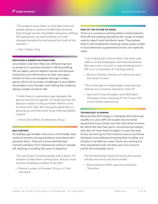 P.  23 / 30MARCH 2016
KNIGHTFOUNDATION.ORG
VIEWING THE FUTURE? VIRTUAL REALITY IN JOURNALISM — Key Challenges
“The projects we’ve taken on that deal with real
people, places or events are definitely sensitive.
Even though we are storytellers and we’re crafting
VR experiences, we hold ourselves to a self-
imposed standard to hold sacred the truth of the
moment.”
—— Dan Coplon, Vrse
PROVIDING A NARRATIVE STRUCTURE
Journalists note that they are still learning how
to preserve a narrative thread in VR storytelling.
VR can allow users to explore scenes and discover
characters and information at their own pace,
similar to how one navigates through a video
game, which can provide a challenge to journalistic
storytellers more familiar with taking the audience
along a single narrative ride.
“I think there is a generation gap between the
gamer and the non-gamer. It’s really hard for the
decision-makers in the journalism field to come
to terms with that. But the gamer generation is
growing up, and they want to be informed global
citizens.”
—— Nonny de la Peña, Emblematic Group
BAD CONTENT
As displays get smaller and more comfortable, bad
content remains among hardware manufacturers’
greatest fears. They are concerned that bad
content will skew first impressions and turn people
off, slowing or eroding the pace of adoption.
“It’s one thing to impress people with a demo. It’s
another to keep them coming back. And you have
to have compelling content to do that.”
—— Palmer Luckey, co-founder, Oculus, in Fast
Company
PART OF THE FUTURE OF NEWS
There is a consensus among editors and producers
that VR storytelling will add to the range of media
used to report and distribute news. They believe
that it will complement existing media types similar
to how television augmented but has not replaced
radio.
“I see it being part of journalism, the same way
video is, and photography, text and interactives.
Not every story is worth or requires being told in
VR—so it is a question of choosing wisely.”
—— Mariana Santos, director of interactive and
animation, Fusion
“This is the type of irresponsible, crazy exercise
that we as a company should do more of.”
—— New York Times President and CEO Mark
Thompson when showing off the Times’ first
virtual reality experiences.
TECHNOLOGY PLANNING
Because the technology is changing and improving
rapidly, it is very difficult to plan around what
equipment to purchase over the next three months,
let alone the next few years. Innovative journalists,
who did not have lavish budgets in even the best
times, are having to find creative ways to purchase
hardware and software knowing that it will be out
of date in as little as a year. Some are renting out
their equipment even as they use it as a way to
justify the inevitable churn.
“As the technology moves forward, the process
will become more and more nimble.”
—— Raney Aronson-Roth, executive producer,
“Frontline”
 