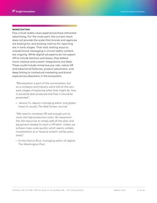 P.  24 / 30MARCH 2016
KNIGHTFOUNDATION.ORG
VIEWING THE FUTURE? VIRTUAL REALITY IN JOURNALISM — Key Challenges
MONETIZATION
Few virtual reality news experiences have attracted
advertising. For the most part, the current reach
does not provide the scale that brands and agencies
are looking for, and existing metrics for reporting
are in early stages. That said, testing ways to
include brand messaging in virtual reality content
are ongoing. While digital ad experts do not expect
VR to include banners and boxes, they believe
more creative and custom integrations are likely.
These could include immersive pre-role, native VR
and advertorial features, product placement, and
deep linking to contextual marketing and brand
experiences elsewhere in the ecosystem.
“Monetization is part of the conversation, but
as a company and industry we’re still at the very
early stages of exploring what that might be, how
it would be best produced and how it should be
presented.”
—— Jessica Yu, deputy managing editor and global
head of visuals, The Wall Street Journal
“We need to monetize VR well enough just to
cover the high production costs. No newsroom
has the resources to simply add all the slots and
equipment needed to start a VR team. Unless we
achieve mass scale quickly, which seems unlikely,
monetization as a ‘revenue stream’ will be years
away.”
—— Emilio Garcia-Ruiz, managing editor of digital,
The Washington Post
 