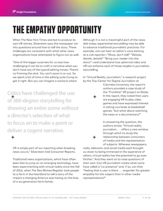 P.  25 / 30MARCH 2016
KNIGHTFOUNDATION.ORG
VIEWING THE FUTURE? VIRTUAL REALITY IN JOURNALISM — Key Challenges
THE EMPATHY OPPORTUNITY
When The New York Times started to produce its
own VR stories, Silverstein says the newspaper ran
into questions around how to tell the story. These
challenges are consistent with what other news
organizations have attempted to figure out as well.
“One of the bigger surprises for us was how
challenging it can be to craft a narrative when you
don’t have any of the typical editing moves. There’s
no framing the shot. You can’t zoom in or out. So
we spent a lot of time in the editing suite trying to
get it right. But you can imagine a scenario where
VR is simply part of our reporting when breaking
news occurs,” Silverstein told Consumer Reports.
Traditional news organizations, which have often
been late to jump on an emerging technology, have
been experimenting with virtual reality since the fall
of 2014, when The Des Moines Register took people
to a farm in the heartland to tell a story of the
impact a changing America was having on the lives
of a six-generation farm family.
Although it is not a meaningful part of the news
diet today, experiential storytelling may be able
to advance traditional journalistic practices. For
example, one can hear an editor’s voice barking
at a cub reporter—“Show, don’t tell!” “Details,
details, details!” “Bring your reader into the
story!”—and understand how spherical video and
VR can enhance each of those staples in journalistic
storytelling.
In “Virtual Reality Journalism,” a research project
by the Tow Center for Digital Journalism at
Columbia University, the report’s
authors provided a case study of
the “Frontline” VR project on Ebola.
In the report, they noted that users
are engaging VR to play video
games and have expressed interest
in sitting courtside at basketball
games, “but what about watching
the news or a documentary?”
In answering the question, the
authors wrote: “Virtual reality
journalism . . . offers a new window
through which to study the
relationship between consumers
of media and the representation
of subjects. Whereas newspapers,
radio, television and social media each brought
us closer to being immersed in the experience of
others, virtual reality has the potential to go even
farther.” And they went on to raise questions of
their own: Can VR journalism create what some
have called a “co-presence” and, if so, can that
“feeling that a user is there . . . engender far greater
empathy for the subject than in other media
representations?”
Critics have challenged the use
of 360-degree storytelling for
showing an entire scene without
a director’s selection of what
to focus on to make a point or
deliver a cogent narrative.
 