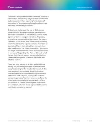 P.  26 / 30MARCH 2016
KNIGHTFOUNDATION.ORG
VIEWING THE FUTURE? VIRTUAL REALITY IN JOURNALISM — Key Challenges
The report recognizes that new cameras “open up a
tremendous opportunity for journalists to immerse
audiences within their reporting” and places VR
journalism in “a continuum of visual mediums that
have long influenced journalism.”
Critics have challenged the use of 360-degree
storytelling for showing an entire scene without
a director’s selection of what to focus on to make
a point or deliver a cogent narrative. That said,
others have suggested that by making the user a
“witness” to the scene, this immersive storytelling
can remove bias and expose audience members to
a variety of facts that allow them to reach their
own conclusions. The Tow Center report points out
the single frame dilemma Susan Sontag addressed
in her book, “Regarding the Pain of Others,” which
“noted that there is always someone behind the
camera deciding what to keep in its frame and
what to exclude.”
There is a long history of writers and producers
aiming “to place the journalism audience in the
story,” according to the Tow Center report. If this
new approach comes closer to achieving that
than even evocative, detailed writing or cameras
embedded with subjects, the report’s authors
wonder if, perhaps, “barriers between self and the
other begin to erode [and] virtual reality offers
the promise of further breaking the ‘fourth wall’
of journalism, wherein those represented become
individuals possessing agency.”
 
