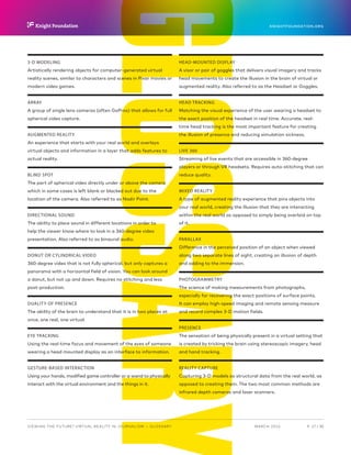 GLOSSARY
P.  27 / 30MARCH 2016
KNIGHTFOUNDATION.ORG
VIEWING THE FUTURE? VIRTUAL REALITY IN JOURNALISM — Glossary
3-D MODELING
Artistically rendering objects for computer-generated virtual
reality scenes, similar to characters and scenes in Pixar movies or
modern video games.
ARRAY
A group of single lens cameras (often GoPros) that allows for full
spherical video capture.
AUGMENTED REALITY
An experience that starts with your real world and overlays
virtual objects and information in a layer that adds features to
actual reality.
BLIND SPOT
The part of spherical video directly under or above the camera
which in some cases is left blank or blacked out due to the
location of the camera. Also referred to as Nadir Point.
DIRECTIONAL SOUND
The ability to place sound in different locations in order to
help the viewer know where to look in a 360-degree video
presentation. Also referred to as binaural audio.
DONUT OR CYLINDRICAL VIDEO
360-degree video that is not fully spherical, but only captures a
panorama with a horizontal field of vision. You can look around
a donut, but not up and down. Requires no stitching and less
post-production.
DUALITY OF PRESENCE
The ability of the brain to understand that it is in two places at
once, one real, one virtual.
EYE TRACKING
Using the real-time focus and movement of the eyes of someone
wearing a head mounted display as an interface to information.
GESTURE-BASED INTERACTION
Using your hands, modified game controller or a wand to physically
interact with the virtual environment and the things in it.
HEAD-MOUNTED DISPLAY
A visor or pair of goggles that delivers visual imagery and tracks
head movements to create the illusion in the brain of virtual or
augmented reality. Also referred to as the Headset or Goggles.
HEAD TRACKING
Matching the visual experience of the user wearing a headset to
the exact position of the headset in real time. Accurate, real-
time head tracking is the most important feature for creating
the illusion of presence and reducing simulation sickness.
LIVE 360
Streaming of live events that are accessible in 360-degree
players or through VR headsets. Requires auto-stitching that can
reduce quality.
MIXED REALITY
A type of augmented reality experience that pins objects into
your real world, creating the illusion that they are interacting
within the real world as opposed to simply being overlaid on top
of it.
PARALLAX
Difference in the perceived position of an object when viewed
along two separate lines of sight, creating an illusion of depth
and adding to the immersion.
PHOTOGRAMMETRY
The science of making measurements from photographs,
especially for recovering the exact positions of surface points.
It can employ high-speed imaging and remote sensing measure
and record complex 3-D motion fields.
PRESENCE
The sensation of being physically present in a virtual setting that
is created by tricking the brain using stereoscopic imagery, head
and hand tracking.
REALITY CAPTURE
Capturing 3-D models as structural data from the real world, as
opposed to creating them. The two most common methods are
infrared depth cameras and laser scanners.
 