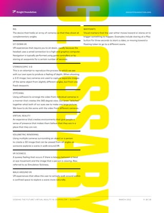 P.  28 / 30MARCH 2016
KNIGHTFOUNDATION.ORG
VIEWING THE FUTURE? VIRTUAL REALITY IN JOURNALISM — Glossary
RIG
The device that holds an array of cameras so that they shoot at
complementary angles.
SIT-DOWN VR
VR experiences that require you to sit down, usually because the
headset uses a wired connection to a high-end graphics computer.
Navigation is typically performed using game controllers or by
staring at waypoints for a certain number of seconds.
STEREOSCOPIC 3-D
This is an attempt to reproduce the process by which we see
with our own eyes to produce a feeling of depth. When shooting
a 3-D image, two cameras are used to capture separate images
of the same object from slightly different angles, but from one
fixed viewpoint.
STITCHING
Using software to arrange the video from individual cameras in
a manner that creates the 360-degree view. Our brain “stitches”
together what both of our eyes see to make one large picture.
We have to do the same with the video from different cameras.
VIRTUAL REALITY
An experience that creates environments that give people a
sense of presence that makes them believe that they are in a
place that they are not.
VOLUMETRIC RENDERING
Using multiple cameras surrounding an object or a person
to create a 3D image that can be viewed from all angles as
someone explores a scene in walk-around VR.
VR SICKNESS
A queasy feeling that occurs if there is latency between a head
or eye movement and the image that a person is viewing. Also
referred to as Simulation Sickness.
WALK-AROUND VR
VR experiences that allow the user to actively walk around within
a confined space to explore a scene more naturally.
WAYPOINTS
Visual markers that the user either moves toward or stares at to
trigger something to happen. Examples include staring at a Play
button for three seconds to start a video, or moving toward a
floating token to go to a different scene.
 