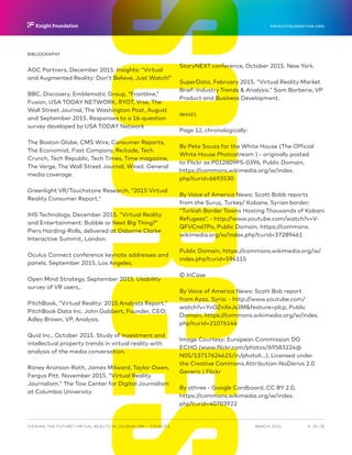 SOURCESBIBLIOGRAPHY
AGC Partners, December 2015. Insights: “Virtual
and Augmented Reality: Don’t Believe, Just Watch!”
BBC, Discovery, Emblematic Group, “Frontline,”
Fusion, USA TODAY NETWORK, RYOT, Vrse, The
Wall Street Journal, The Washington Post, August
and September 2015. Responses to a 16-question
survey developed by USA TODAY Network
The Boston Globe, CMS Wire, Consumer Reports,
The Economist, Fast Company, Re/code, Tech
Crunch, Tech Republic, Tech Times, Time magazine,
The Verge, The Wall Street Journal, Wired. General
media coverage.
Greenlight VR/Touchstone Research, “2015 Virtual
Reality Consumer Report.”
IHS Technology, December 2015. “Virtual Reality
and Entertainment: Bubble or Next Big Thing?”
Piers Harding-Rolls, delivered at Osborne Clarke
Interactive Summit, London.
Oculus Connect conference keynote addresses and
panels, September 2015, Los Angeles.
Open Mind Strategy, September 2015. Usability
survey of VR users,.
PitchBook, “Virtual Reality: 2015 Analysts Report.”
PitchBook Data Inc. John Gabbert, Founder, CEO;
Adley Brown, VP, Analysis.
Quid Inc., October 2015. Study of investment and
intellectual property trends in virtual reality with
analysis of the media conversation.
Raney Aronson-Rath, James Milward, Taylor Owen,
Fergus Pitt. November 2015. “Virtual Reality
Journalism.” The Tow Center for Digital Journalism
at Columbia University.
StoryNEXT conference, October 2015. New York.
SuperData, February 2015. “Virtual Reality Market
Brief: Industry Trends & Analysis.” Sam Barberie, VP
Product and Business Development.
IMAGES
Page 12, chronologically:
By Pete Souza for the White House (The Official
White House Photostream ) - originally posted
to Flickr as P012809PS-0396, Public Domain,
https://commons.wikimedia.org/w/index.
php?curid=6693530
By Voice of America News: Scott Bobb reports
from the Suruç, Turkey/ Kobane, Syrian border;
“Turkish Border Towns Hosting Thousands of Kobani
Refugees”. - http://www.youtube.com/watch?v=V-
QFVCnd7Po, Public Domain, https://commons.
wikimedia.org/w/index.php?curid=37289461
Public Domain, https://commons.wikimedia.org/w/
index.php?curid=594115
© InCase
By Voice of America News: Scott Bob report
from Azaz, Syria. - http://www.youtube.com/
watch?v=YvOZnXeJs3M&feature=plcp, Public
Domain, https://commons.wikimedia.org/w/index.
php?curid=21076146
Image Courtesy: European Commission DG
ECHO (www.flickr.com/photos/69583224@
N05/13717624625/in/photoli...), Licensed under
the Creative Commons Attribution-NoDerivs 2.0
Generic | Flickr
By othree - Google Cardboard, CC BY 2.0,
https://commons.wikimedia.org/w/index.
php?curid=40703922
P.  29 / 30MARCH 2016
KNIGHTFOUNDATION.ORG
VIEWING THE FUTURE? VIRTUAL REALITY IN JOURNALISM — Sources
 