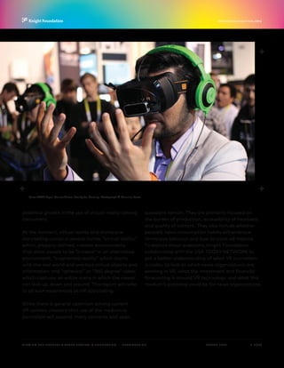 P.  4 / 30MARCH 2016
KNIGHTFOUNDATION.ORG
VIEWING THE FUTURE? VIRTUAL REALITY IN JOURNALISM — Introduction
Razer OSVR Open-Source Virtual Reality for Gaming. Photograph © Maurizio Pesce.
potential growth in the use of virtual reality among
consumers.
At the moment, virtual reality and immersive
storytelling comes in several forms: “virtual reality,”
which, properly defined, creates environments
that allow people to be “present” in an alternative
environment; “augmented reality,” which starts
with the real world and overlays virtual objects and
information; and “spherical” or “360-degree” video,
which captures an entire scene in which the viewer
can look up, down and around. This report will refer
to all such experiences as VR storytelling.
While there is general optimism among current
VR content creators that use of the medium in
journalism will expand, many concerns and open
questions remain. They are primarily focused on
the burden of production, accessibility of headsets
and quality of content. They also include whether
people’s news consumption habits will embrace
immersive behavior and how to track ad metrics.
To explore these questions, Knight Foundation
collaborated with the USA TODAY NETWORK to
get a better understanding of what VR journalism
is today, to look at which news organizations are
working in VR, what the investment and financial
forecasting is around VR technology, and what this
medium’s potential could be for news organizations.
 