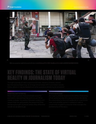 P.  5 / 30MARCH 2016
KNIGHTFOUNDATION.ORG
VIEWING THE FUTURE? VIRTUAL REALITY IN JOURNALISM — Introduction
KEY FINDINGS: THE STATE OF VIRTUAL
REALITY IN JOURNALISM TODAY
Through a survey of news organizations and industry analysis, several
key themes are beginning to emerge about where VR in journalism stands
today, where it may be headed and what questions remain to be answered:
STORYTELLING POTENTIAL
News organizations have produced powerful
journalistic storytelling that aims to use VR to
create a deeper connection between subject and
viewer that can give people the sense that they
are being brought to places where they otherwise
would not be able to go.
ETHICS QUESTIONS
An ongoing debate questions the ethics of showing
a fully spherical view of a scene without the ability
for a journalist to focus an audience on a particular
view, and whether action in spherical video is
unnaturally staged in a manner that changes the
authenticity of the story.
What new perspectives might be discovered with virtual reality? Photograph © K.rol2007, https://www.flickr.com/photos/21086912@N06/4627305766
 