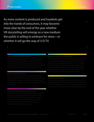 P.  6 / 30MARCH 2016
KNIGHTFOUNDATION.ORG
VIEWING THE FUTURE? VIRTUAL REALITY IN JOURNALISM — Introduction
WHERE DOES HYPE MEET REALITY?
Perhaps the biggest question facing the nascent
industry is what will happen when the novelty
of VR wears off, and whether the quality of the
storytelling and the VR experience will bring people
back to look at the content on a regular basis.
GROWING MARKET OVERALL
The number of new investors in the technology,
content creation and distribution of VR experiences
increased 27 percent in 2015 over 2014 and was
projected to continue to increase in 2016, according
to analysts.
SIGNIFICANT MONETIZATION QUESTIONS
No current advertising standards govern the way
brand messaging can or should be associated
with VR viewing. While some branded content
and sponsorships emerged in 2015, whether
VR storytelling can be monetized by news
organizations remains unknown.
ADOPTION POTENTIAL UNCHARTED
Facebook 360 and YouTube 360 are leading the way
in providing simple ways to upload and use basic
viewers to look at spherical video in VR. Headsets
from HTC and Facebook’s Oculus were expected
to be released during the first half of 2016, albeit
at higher-end price points that may make them
unaffordable to many who want to try VR.
EXPENSIVE TO PRODUCE
Technology is rapidly evolving in terms of cameras,
postproduction tools and viewers, but the time and
effort of telling stories in VR remains prohibitive for
many small and medium-sized news organizations.
As more content is produced and headsets get
into the hands of consumers, it may become
more clear by the end of the year whether
VR storytelling will emerge as a new medium
the public is willing to embrace for news—or
whether it will go the way of 3-D TV.
 