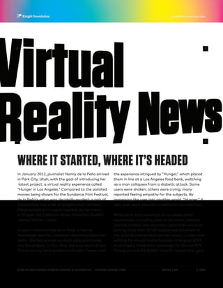 P.  7 / 30MARCH 2016
KNIGHTFOUNDATION.ORG
VIEWING THE FUTURE? VIRTUAL REALITY IN JOURNALISM — Virtual Reality News
WHERE IT STARTED, WHERE IT’S HEADED
In January 2012, journalist Nonny de la Peña arrived
in Park City, Utah, with the goal of introducing her
latest project: a virtual reality experience called
“Hunger in Los Angeles.” Compared to the polished
movies being shown for the Sundance Film Festival,
de la Peña’s setup was decidedly modest: a pair of
headphones and a set of goggles that had been
designed and duct-taped together by her intern,
a 19-year-old California State University student
named Palmer Luckey.
It was a moment that de la Peña, a former
Newsweek reporter, had been dreaming about for
years. She had poured so much time and money
into the project, in fact, that she was nearly broke.
The screening went exceptionally well. Viewers left
the experience intrigued by “Hunger,” which placed
them in line at a Los Angeles food bank, watching
as a man collapses from a diabetic attack. Some
users were shaken; others were crying; many
reported feeling empathy for the subjects. By
immersing the user into another world, “Hunger,” it
was clear, went beyond a traditional documentary.
While de la Peña would go on to create other
experiences—including ones on domestic violence
and the conflict over abortion rights that would be
among more than 30 VR experiences exhibited at
the 2016 Sundance festival—her intern, Luckey, was
refining his virtual reality headset. In August 2012,
he started a Kickstarter campaign for Oculus Rift,
hoping to raise $250,000. It easily topped that goal,
 
